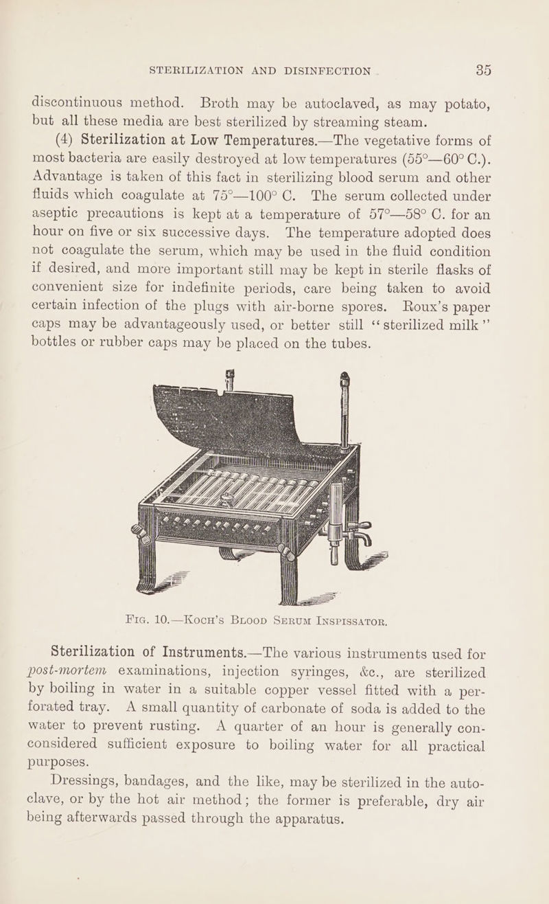 discontinuous method. Broth may be autoclaved, as may potato, but all these media are best sterilized by streaming steam. (4) Sterilization at Low Temperatures.—The vegetative forms of most bacteria are easily destroyed at low temperatures (55°—60° C.). Advantage is taken of this fact in sterilizing blood serum and other fluids which coagulate at 75°—100° C. The serum collected under aseptic precautions is kept at a temperature of 57°—58° C. for an hour on five or six successive days. The temperature adopted does not coagulate the serum, which may be used in the fluid condition if desired, and more important still may be kept in sterile flasks of convenient size for indefinite periods, care being taken to avoid certain infection of the plugs with air-borne spores. Roux’s paper caps may be advantageously used, or better still ‘‘ sterilized milk ”’ bottles or rubber caps may be placed on the tubes. Fig. 10.—Kocn’s BLoop SERum INSPISSATOR. Sterilization of Instruments.—The various instruments used for post-mortem examinations, injection syringes, &amp;c., are sterilized by boiling in water in a suitable copper vessel fitted with a per- forated tray. A small quantity of carbonate of soda is added to the water to prevent rusting. A quarter of an hour is generally con- considered sufficient exposure to boiling water for all practical purposes. Dressings, bandages, and the like, may be sterilized in the auto- clave, or by the hot air method; the former is preferable, dry air being afterwards passed through the apparatus.