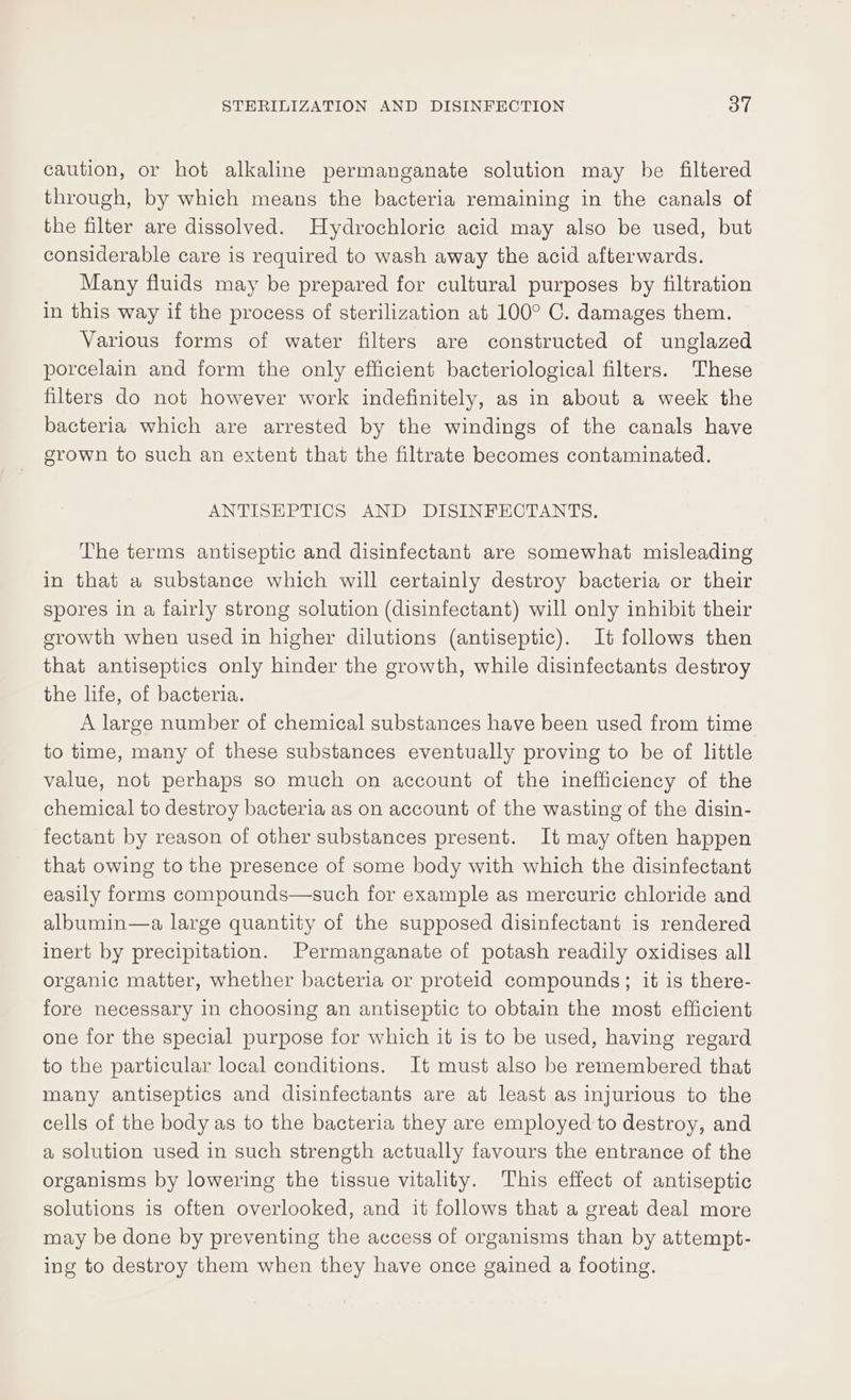 caution, or hot alkaline permanganate solution may be filtered through, by which means the bacteria remaining in the canals of the filter are dissolved. Hydrochloric acid may also be used, but considerable care is required to wash away the acid afterwards. Many fluids may be prepared for cultural purposes by filtration in this way if the process of sterilization at 100° C. damages them. Various forms of water filters are constructed of unglazed porcelain and form the only efficient bacteriological filters. These filters do not however work indefinitely, as in about a week the bacteria which are arrested by the windings of the canals have grown to such an extent that the filtrate becomes contaminated. ANTISHPTICS AND DISINFECTANTS. The terms antiseptic and disinfectant are somewhat misleading in that a substance which will certainly destroy bacteria or their spores in a fairly strong solution (disinfectant) will only inhibit their growth when used in higher dilutions (antiseptic). It follows then that antiseptics only hinder the growth, while disinfectants destroy the life, of bacteria. A large number of chemical substances have been used from time to time, many of these substances eventually proving to be of little value, not perhaps so much on account of the inefficiency of the chemical to destroy bacteria as on account of the wasting of the disin- fectant by reason of other substances present. It may often happen that owing to the presence of some body with which the disinfectant easily forms compounds—such for example as mercuric chloride and albumin—a large quantity of the supposed disinfectant is rendered inert by precipitation. Permanganate of potash readily oxidises all organic matter, whether bacteria or proteid compounds; it is there- fore necessary in choosing an antiseptic to obtain the most efficient one for the special purpose for which it is to be used, having regard to the particular local conditions. It must also be remembered that many antiseptics and disinfectants are at least as injurious to the cells of the body as to the bacteria they are employed to destroy, and a solution used in such strength actually favours the entrance of the organisms by lowering the tissue vitality. This effect of antiseptic solutions is often overlooked, and it follows that a great deal more may be done by preventing the access of organisms than by attempt- ing to destroy them when they have once gained a footing.