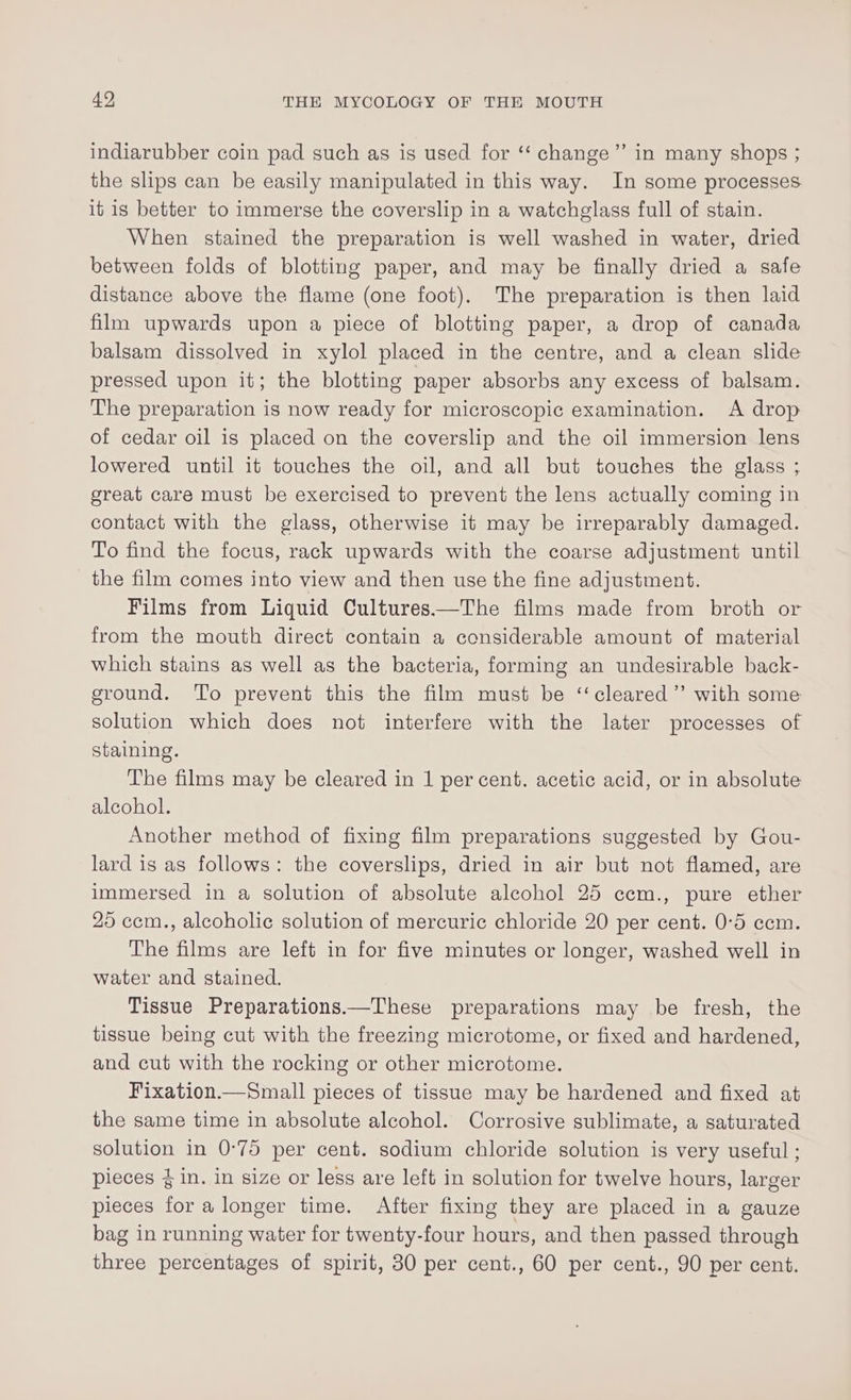 indiarubber coin pad such as is used for ‘‘ change” in many shops ; the slips can be easily manipulated in this way. In some processes it is better to immerse the coverslip in a watchglass full of stain. When stained the preparation is well washed in water, dried between folds of blotting paper, and may be finally dried a safe distance above the flame (one foot). The preparation is then laid film upwards upon a piece of blotting paper, a drop of canada balsam dissolved in xylol placed in the centre, and a clean slide pressed upon it; the blotting paper absorbs any excess of balsam. The preparation is now ready for microscopic examination. A drop of cedar oil is placed on the coverslip and the oil immersion lens lowered until it touches the oil, and all but touches the glass ; great care must be exercised to prevent the lens actually coming in contact with the glass, otherwise it may be irreparably damaged. To find the focus, rack upwards with the coarse adjustment until the film comes into view and then use the fine adjustment. Films from Liquid Cultures——The films made from broth or from the mouth direct contain a considerable amount of material which stains as well as the bacteria, forming an undesirable back- ground. ‘To prevent this the film must be ‘‘cleared’’ with some solution which does not interfere with the later processes of staining. The films may be cleared in 1 per cent. acetic acid, or in absolute alcohol. Another method of fixing film preparations suggested by Gou- lard is as follows: the coverslips, dried in air but not flamed, are immersed in a solution of absolute alcohol 25 ccm., pure ether 25 cem., alcoholic solution of mercuric chloride 20 per cent. 0-5 ccm. The films are left in for five minutes or longer, washed well in water and stained. Tissue Preparations.—These preparations may be fresh, the tissue being cut with the freezing microtome, or fixed and hardened, and cut with the rocking or other microtome. Fixation.—Small pieces of tissue may be hardened and fixed at the same time in absolute alcohol. Corrosive sublimate, a saturated solution in 0-75 per cent. sodium chloride solution is very useful ; pieces 4 in. in size or less are left in solution for twelve hours, larger pieces for a longer time. After fixing they are placed in a gauze bag in running water for twenty-four hours, and then passed through three percentages of spirit, 30 per cent., 60 per cent., 90 per cent.