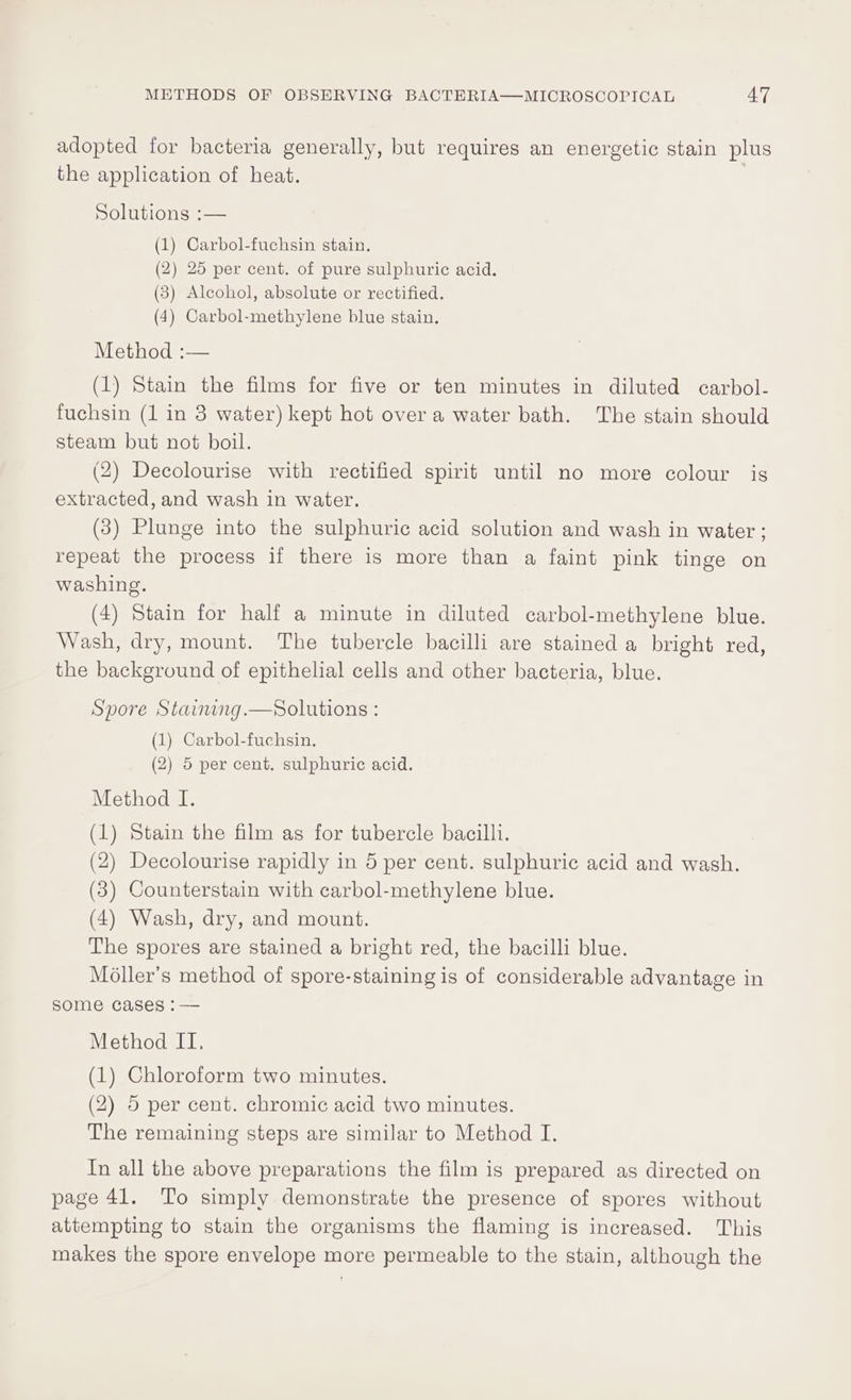 adopted for bacteria generally, but requires an energetic stain plus the application of heat. Soluuonss:—— (1) Carbol-fuchsin stain. (2) 25 per cent. of pure sulphuric acid. (3) Alcohol, absolute or rectified. (4) Carbol-methylene blue stain. Method :— (1) Stain the films for five or ten minutes in diluted carbol- fuchsin (1 in 3 water) kept hot over a water bath. The stain should steam but not boil. (2) Decolourise with rectified spirit until no more colour is extracted, and wash in water. (3) Plunge into the sulphuric acid solution and wash in water ; repeat the process if there is more than a faint pink tinge on washing. (4) Stain for half a minute in diluted carbol-methylene blue. Wash, dry, mount. The tubercle bacilli are stained a bright red, the background of epithelial cells and other bacteria, blue. Spore Staimng.—Solutions : (1) Carbol-fuchsin, (2) 5 per cent. sulphuric acid. Method I. (1) Stain the film as for tubercle bacilli. (2) Decolourise rapidly in 5 per cent. sulphuric acid and wash. (3) Counterstain with carbol-methylene blue. (4) Wash, dry, and mount. The spores are stained a bright red, the bacilli blue. Moller’s method of spore-staining is of considerable advantage in some cases :— Method II, (1) Chloroform two minutes. (2) 5 per cent. chromic acid two minutes. The remaining steps are similar to Method I. In all the above preparations the film is prepared as directed on page 41. To simply demonstrate the presence of spores without attempting to stain the organisms the flaming is increased. This makes the spore envelope more permeable to the stain, although the