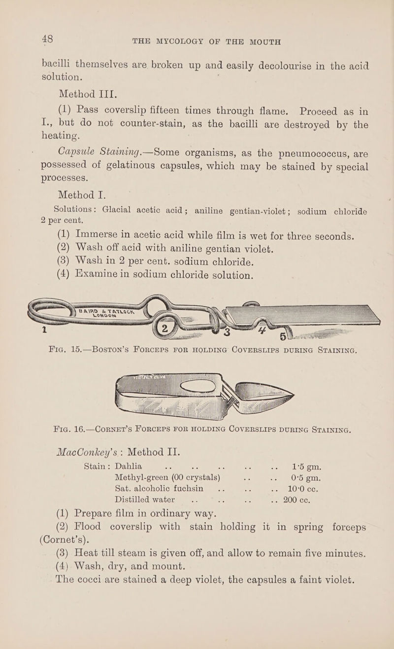 bacilli themselves are broken up and easily decolourise in the acid solution. Method III. (1) Pass coverslip fifteen times through flame. Proceed as in I., but do not counter-stain, as the bacilli are destroyed by the heating. Capsule Staining.—Some organisms, as the pneumococeus, are possessed of gelatinous capsules, which may be stained by special processes. Method I. pa ca A = seen (itis i Hil; iit i eal | aly y Fic. 16.—CorNET’S FORCEPS FOR HOLDING COVERSLIPS DURING STAINING. MacConkey’s : Method II. Stain: Dahla NE = se IG Regaiy Methyl-green (00 eet - eee. ein, Sat. alcoholic fuchsin .. 9 ee LUOlCG. Distilled water _ os 46 oer 200 CC. (1) Prepare film in ordinary way. (2) Flood coverslip with stain holding it in spring forceps (Cornet’s). (3) Heat till steam is given off, and allow to remain five minutes. (4) Wash, dry, and mount. The cocci are stained a deep violet, the capsules a faint violet.