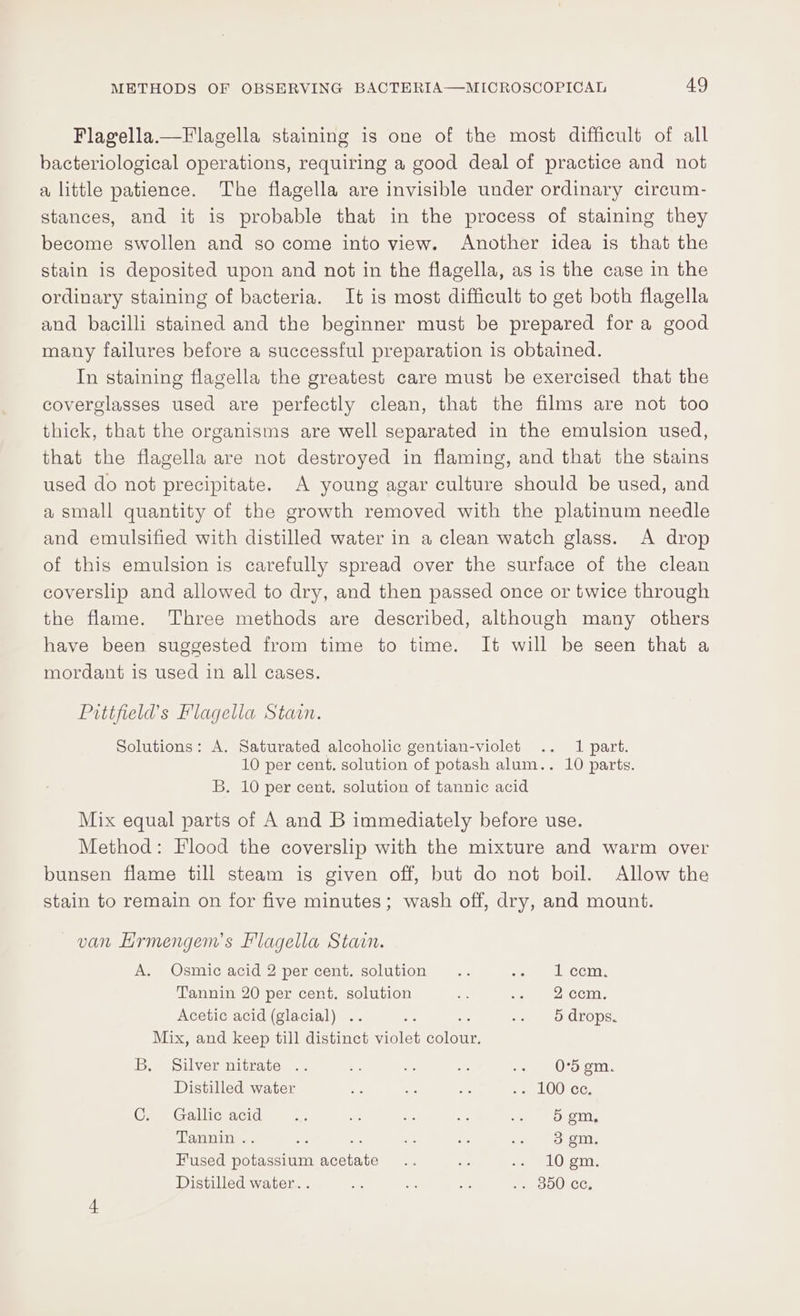 Flagella.—Flagella staining is one of the most difficult of all bacteriological operations, requiring a good deal of practice and not a little patience. The flagella are invisible under ordinary circum- stances, and it is probable that in the process of staining they become swollen and so come into view. Another idea is that the stain is deposited upon and not in the flagella, as is the case in the ordinary staining of bacteria. It is most difficult to get both flagella and bacilli stained and the beginner must be prepared for a good many failures before a successful preparation is obtained. In staining flagella the greatest care must be exercised that the coverglasses used are perfectly clean, that the films are not too thick, that the organisms are well separated in the emulsion used, that the flagella are not destroyed in flaming, and that the stains used do not precipitate. A young agar culture should be used, and a small quantity of the growth removed with the platinum needle and emulsified with distilled water in a clean watch glass. A drop of this emulsion is carefully spread over the surface of the clean coverslip and allowed to dry, and then passed once or twice through the flame. Three methods are described, although many others have been suggested from time to time. It will be seen that a mordant is used in all cases. Pitifield’s Flagella Stain. Solutions: A. Saturated alcoholic gentian-violet .. 1 part. 10 per cent. solution of potash alum.. 10 parts. B. 10 per cent. solution of tannic acid Mix equal parts of A and B immediately before use. Method: Flood the coverslip with the mixture and warm over bunsen flame till steam is given off, but do not boil. Allow the stain to remain on for five minutes; wash off, dry, and mount. van Hrmengem’s Flagella Stain. A. Osmic acid 2 per cent. solution... eomeelecciny. Tannin 20 per cent, solution fe er col. Acetic acid (glacial) .. ae “5 fayrligoy ayer. Mix, and keep till distinct violet tore B, Silver nitrate .. Es as Ps -. OD gm. Distilled water Ey ne Ae Pee LOO GE: Ce Gallic acid &lt;7. ie co - eo) OT, Tannin . : : a ie a Pai teaant. Fused aden neetaee me is neeO om. Distilled water. . a Es me .. 350 Ce,