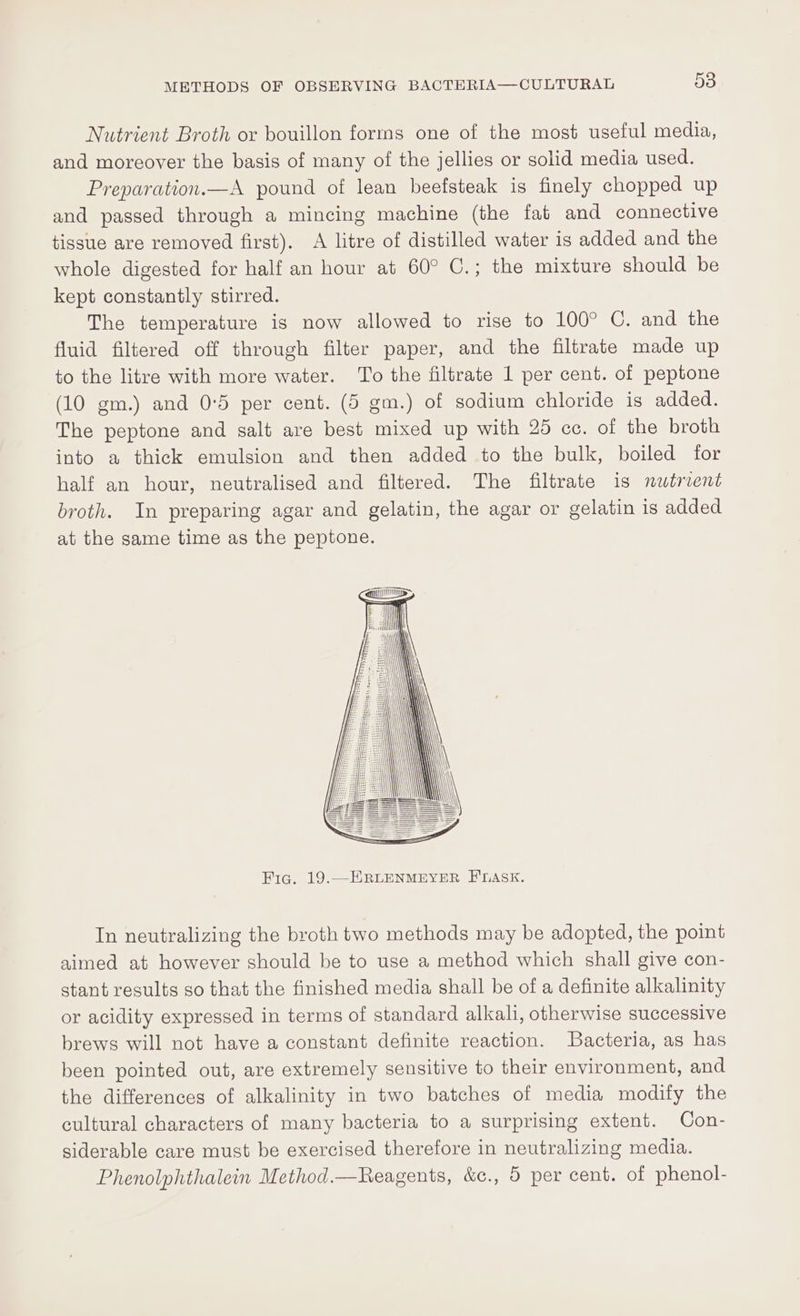 Nutrient Broth or bouillon forms one of the most useful media, and moreover the basis of many of the jellies or solid media used. Preparation.—A pound of lean beefsteak is finely chopped up and passed through a mincing machine (the fat and connective tissue are removed first). A litre of distilled water is added and the whole digested for half an hour at 60° C.; the mixture should be kept constantly stirred. The temperature is now allowed to rise to 100° C. and the fluid filtered off through filter paper, and the filtrate made up to the litre with more water. To the filtrate 1 per cent. of peptone (10 gm.) and 0°5 per cent. (5 gm.) of sodium chloride is added. The peptone and salt are best mixed up with 25 cc. of the broth into a thick emulsion and then added to the bulk, boiled for half an hour, neutralised and filtered. The filtrate is nutrient broth. In preparing agar and gelatin, the agar or gelatin is added at the same time as the peptone. TOMI Fig. 19.—ERLENMEYER FLASK. In neutralizing the broth two methods may be adopted, the point aimed at however should be to use a method which shall give con- stant results go that the finished media shall be of a definite alkalinity or acidity expressed in terms of standard alkali, otherwise successive brews will not have a constant definite reaction. Bacteria, as has been pointed out, are extremely sensitive to their environment, and the differences of alkalinity in two batches of media modify the cultural characters of many bacteria to a surprising extent. Con- siderable care must be exercised therefore in neutralizing media. Phenolphthalein Method.—Reagents, &amp;c., 5 per cent. of phenol-