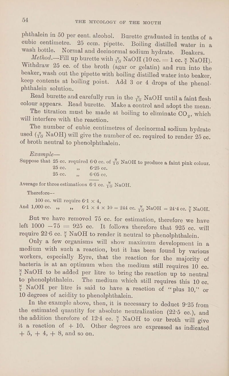 phthalein in 50 per cent. alcohol. Burette graduated in tenths of a cubic centimetre. 25 ccm. pipette. Boiling distilled water in a wash bottle. Normal and decinormal sodium hydrate. Beakers. Method.—Fill up burette with to NaOH (10 cc. = 1 ce. ® NaOH), Withdraw 25 ce. of the broth (agar or gelatin) and rua into the beaker, wash out the pipette with boiling distilled water into beaker, keep contents at boiling point. Add 3 or 4 drops of the phenol- phthalein solution. Read burette and carefully run in the 7o NaOH until a faint flesh colour appears. Read burette. Make a control and adopt the mean. The titration must be made at boiling to eliminate CO,, which will interfere with the reaction. The number of cubic centimetres of decinormal sodium hydrate used (3%; NaOH) will give the number of ec. required to render 25 ce. of broth neutral to phenolphthalein. Exzample— Suppose that 25 cc. required 6-0 cc. of zy NaOH to produce a faint pink colour. 25 cc. ne 6°25 cc. 25 ce. o 6:05 ce. Average for three estimations 6:1 cc. 74 NaOH. Therefore-- 100 cc. will require 6:1 x 4, And 1,000 ce. ,, » O1x 4x 10 = 244 cc. 4 NaOH = 24-4 cc, 7; NaOH: But we have removed 75 ec. for estimation, therefore we have lett 1000 —75 = 925 ec. It follows therefore that 925 cc. will require 22°6 cc. ¥ NaOH to render it neutral to phenolphthalein. Only a few organisms will show maximum development in a medium with such a reaction, but it has been found by various workers, especially Eyre, that the reaction for the majority of bacteria is at an optimum when the medium still requires 10 cc. + NaOH to be added per litre to bring the reaction up to neutral to phenolphthalein. The medium which still requires this 10 cc. x NaOH per litre is said to have a reaction of “plus slLOx or 10 degrees of acidity to phenolphthalein. In the example above, then, it is necessary to deduct 9:25 from the estimated quantity for absolute neutralization (22°5 cc.), and the addition therefore of 12:4 cc. X NaOH to our broth will give it a reaction of + 10. Other degrees are expressed as indicated + 5, + 4, + 8, and so on.