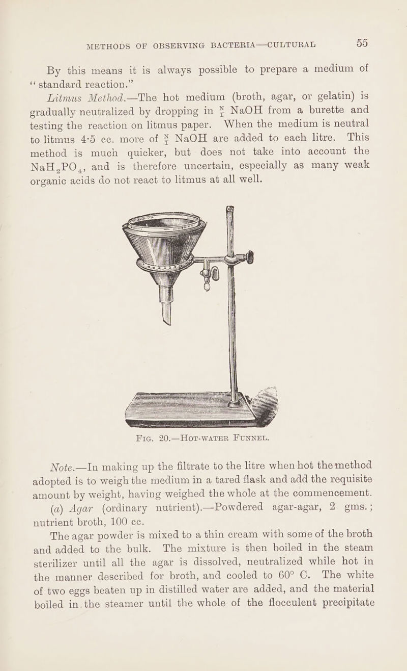 By this means it is always possible to prepare a medium of ‘‘ standard reaction.” Litmus Method.—The hot medium (broth, agar, or gelatin) is gradually neutralized by dropping in } NaOH from a burette and testing the reaction on litmus paper. When the medium is neutral to litmus 4:5 ec. more of ¥ NaOH are added to each litre. This method is much quicker, but does not take into account the NaH,PO,, and is therefore uncertain, especially as many weak organic acids do not react to litmus at all well. Note.—In making up the filtrate to the litre when hot the method adopted is to weigh the medium in a tared flask and add the requisite amount by weight, having weighed the whole at the commencement. (a) Agar (ordinary nutrient)—Powdered agar-agar, 2 gms. ; nutrient broth, 100 cc. The agar powder is mixed to a thin cream with some of the broth and added to the bulk. The mixture is then boiled in the steam sterilizer until all the agar is dissolved, neutralized while hot in the manner described for broth, and cooled to 60° C. The white of two eggs beaten up in distilled water are added, and the material boiled in.the steamer until the whole of the flocculent precipitate