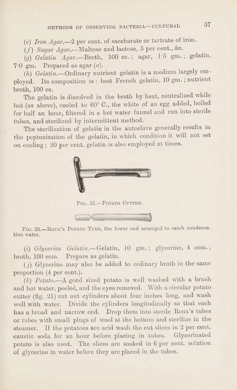 (e) Iron Agar.—2 per cent. of saccharate or tartrate of iron. (f) Sugar Agar.-—Maltose and lactose, 5 per cent., &amp;e. (g) Gelatin Agar.—Broth, 100 ce.; agar, 1:5 gm.; gelatin, 7:0 gm. Prepared as agar (qd). (h) Gelatin.—Ordinary nutrient gelatin is a medium largely em- ployed. Its composition is: best French gelatin, 10 gm. ; nutrient broth, 100 cc. The gelatin is dissolved in the broth by heat, neutralized while hot (as above), cooled to 60° C., the white of an egg added, boiled for half an hour, filtered in a hot water funnel and run into sterile tubes, and sterilized by intermittent method. The sterilization of gelatin in the autoclave generally results in the peptonisation of the gelatin, in which condition it will not set on cooling ; 20 per cent. gelatin is also employed at times. Frq. 22.—Rovux’s Potato Tus, the lower end arranged to catch condensa- tion water. (2) Glycerine Gelatin.—Gelatin, 10 gm.; glycerine, 4 ccm.; broth, 100 ccm. Prepare as gelatin. (j) Glycerine may also be added to ordinary broth in the same proportion (4 per cent.). (k) Potato.—A good sized potato is well washed with a brush and hot water, peeled, and the eyes removed. With a circular potato cutter (fig. 21) cut out cylinders about four inches long, and wash well with water. Divide the cylinders longitudinally so that each has a broad and narrow end. Drop them into sterile Roux’s tubes or tubes with small plugs of wool at the bottom and sterilize in the steamer. If the potatoes are acid wash the cut slices in 2 per cent. caustic soda for an hour before placing in tubes. Glycerinated potato is also used. The slices are soaked in 6 per cent. solution of glycerine in water before they are placed in the tubes.