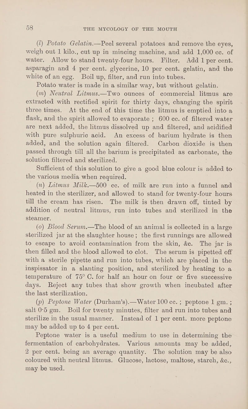 (1) Potato Gelatin.—Peel several potatoes and remove the eyes, weigh out 1 kilo., cut up in mincing machine, and add 1,000 ce. of water. Allow to stand twenty-four hours. Filter. Add 1 per cent. asparagin and 4 per cent. glycerine, 10 per cent. gelatin, and the white of an egg. Boil up, filter, and run into tubes. Potato water is made in a similar way, but without gelatin. (m) Neutral Litmus.—Two ounces of commercial litmus are extracted with rectified spirit for thirty days, changing the spirit three times. At the end of this time the litmus is emptied into a flask, and the spirit allowed to evaporate ; 600 cc. of filtered water are next added, the litmus dissolved up and filtered, and acidified with pure sulphuric acid. An excess of barium hydrate is then added, and the solution again filtered. Carbon dioxide is then passed through till all the barium is precipitated as BeOseLS the solution filtered and sterilized. Sufficient of this solution to give a good blue colour is nilitei to the various media when required. (2) Litmus Milk.—500 cc. of milk are run into a funnel and heated in the sterilizer, and allowed to stand for twenty-four hours till the cream has risen. The milk is then drawn off, tinted by addition of neutral litmus, run into tubes and sterilized in the steamer. | (0) Blood Serum.—The blood of an animal is collected in a large sterilized jar at the slaughter house; the first runnings are allowed to escape to avoid contamination from the skin, &amp;c. The jar is then filled and the blood allowed to clot. The serum is pipetted off with a sterile pipette and run into tubes, which are placed in the inspissator in a slanting position, and sterilized by heating to a temperature of 75° C. for half an hour on four or five successive days. Reject any tubes that show growth when incubated after the last sterilization. (p) Peptone Water (Durham’s).—Water 100 cc. ; peptone 1 gm. ; salt 0°56 gm. Boil for twenty minutes, filter and run into tubes and sterilize in the usual manner. Instead of 1 per cent. more peptone may be added up to 4 per cent. Peptone water is a useful medium to use in determining the fermentation of carbohydrates. Various amounts may be added, 2 per cent. being an average quantity. The solution may be also coloured with neutral litmus. Glucose, lactose, maltose, starch, &amp;c., may be used.