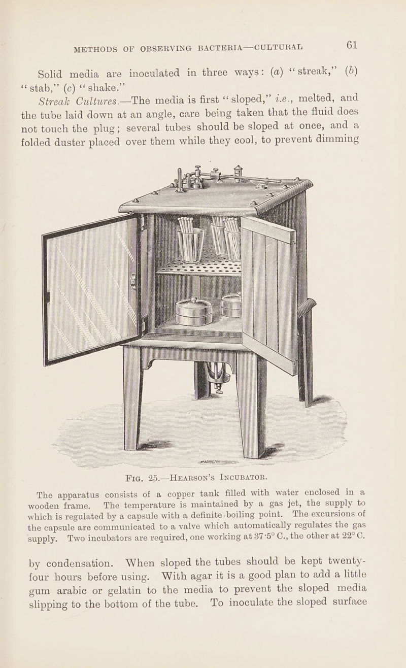 Solid media are inoculated in three ways: (a) “streak,” (0) ote (OC) cHuicon. Streak Cultures-—The media is first “sloped,” i.e., melted, and the tube laid down at an angle, care being taken that the fluid does not touch the plug; several tubes should be sloped at once, and a folded duster placed over them while they cool, to prevent dimming | iT 0 ne TATA Ine HTT UU PAAANOOLSNBRELERLES = : ———— SHEADINGT ON. The apparatus consists of a copper tank filled with water enclosed in a wooden frame. The temperature is maintained by a gas jet, the supply to which is regulated by a capsule with a definite boiling point. The excursions of the capsule are communicated to a valve which automatically regulates the gas supply. Two incubators are required, one working at 37°5° C., the other at 22°C. by condensation. When sloped the tubes should be kept twenty- four hours before using. With agar it is a good plan to add a little gum arabic or gelatin to the media to prevent the sloped media slipping to the bottom of the tube. To inoculate the sloped surface