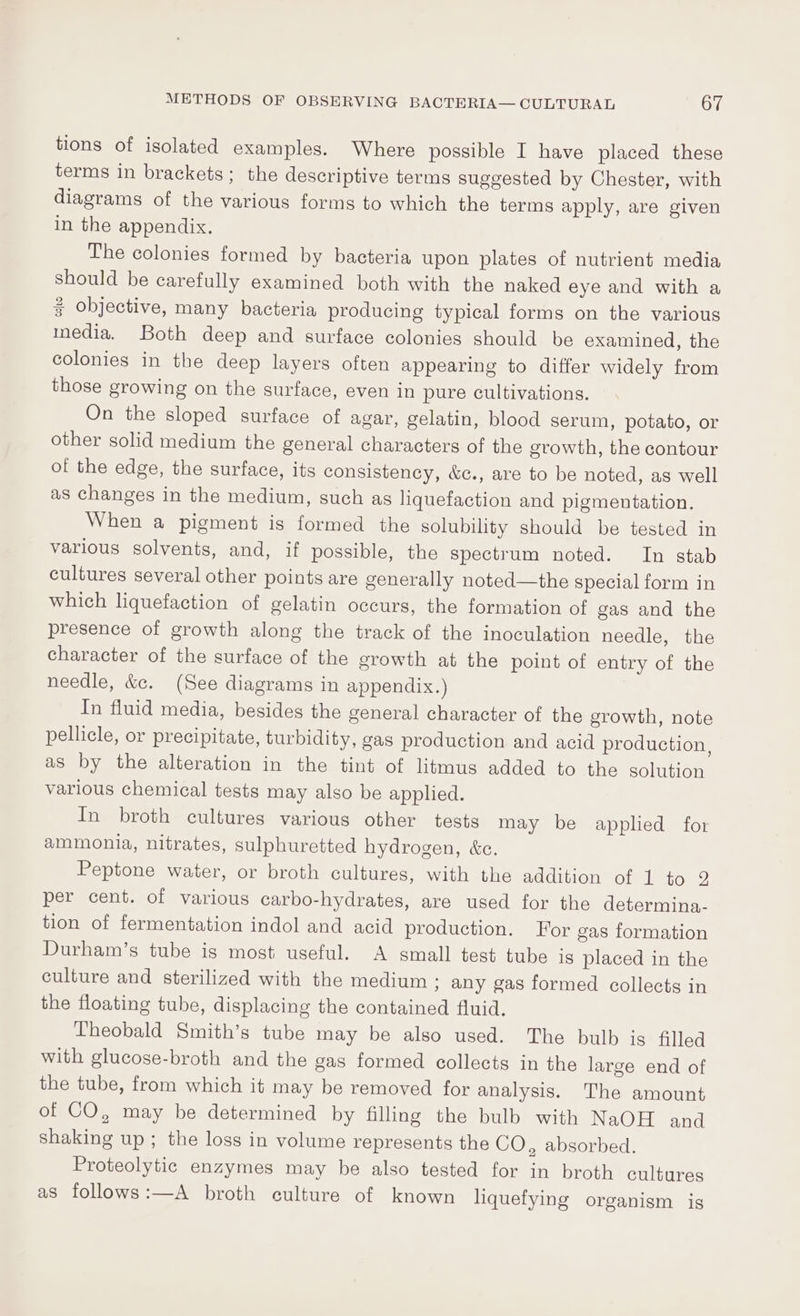 tions of isolated examples. Where possible I have placed these terms in brackets; the descriptive terms suggested by Chester, with diagrams of the various forms to which the terms apply, are given in the appendix. The colonies formed by bacteria upon plates of nutrient media should be carefully examined both with the naked eye and with a 3 Objective, many bacteria producing typical forms on the various media. Both deep and surface colonies should be examined, the colonies in the deep layers often appearing to differ widely from those growing on the surface, even in pure cultivations. On the sloped surface of agar, gelatin, blood serum, potato, or other solid medium the general characters of the growth, the contour of the edge, the surface, its consistency, &amp;c., are to be noted, as well as changes in the medium, such as liquefaction and pigmentation. When a pigment is formed the solubility should be tested in various solvents, and, if possible, the spectrum noted. In stab cultures several other points are generally noted—the special form in which liquefaction of gelatin occurs, the formation of gas and the presence of growth along the track of the inoculation needle, the character of the surface of the growth at the point of entry of the needle, &amp;c. (See diagrams in appendix.) In fluid media, besides the general character of the growth, note pellicle, or precipitate, turbidity, gas production and acid production , as by the alteration in the tint of litmus added to the solution various chemical tests may also be applied. In broth cultures various other tests may be applied for ammonia, nitrates, sulphuretted hydrogen, &amp;c. Peptone water, or broth cultures, with the addition of 1 to 2 per cent. of various carbo-hydrates, are used for the determina- tion of fermentation indol and acid production. For gas formation Durham’s tube is most useful. A small test tube is placed in the culture and sterilized with the medium ; any gas formed collects in the floating tube, displacing the contained fluid. Theobald Smith’s tube may be also used. The bulb is filled with glucose-broth and the gas formed collects in the large end of the tube, from which it may be removed for analysis. The amount of CO, may be determined by filling the bulb with NaOH and shaking up ; the loss in volume represents the CO, absorbed. Proteolytic enzymes may be also tested for in broth cultures as follows:—A broth culture of known liquefying organism is