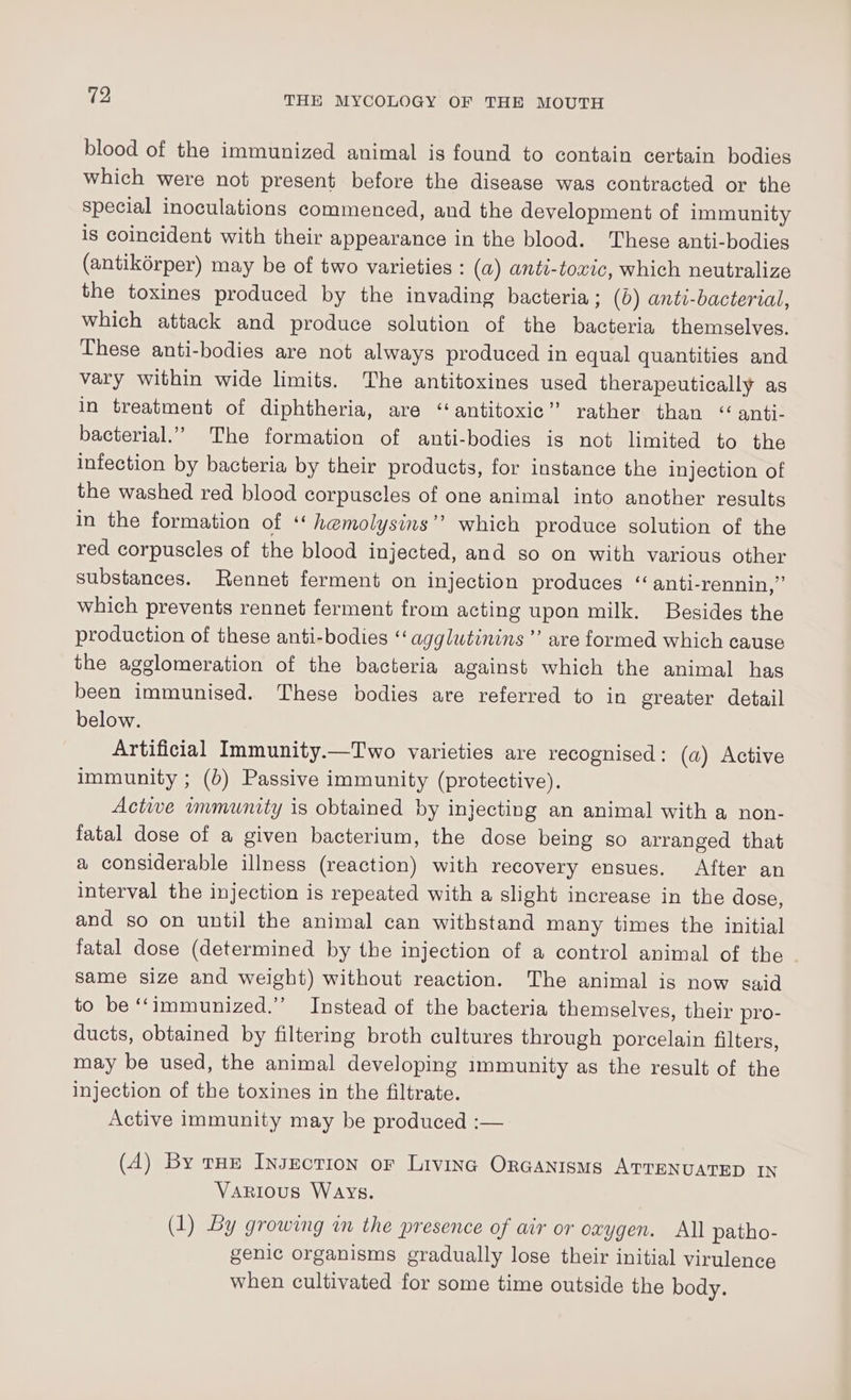 blood of the immunized animal is found to contain certain bodies which were not present before the disease was contracted or the special inoculations commenced, and the development of immunity is coincident with their appearance in the blood. These anti-bodies (antikérper) may be of two varieties : (a) anti-toxic, which neutralize the toxines produced by the invading bacteria ; (0) anti-bacterial, which attack and produce solution of the bacteria themselves. These anti-bodies are not always produced in equal quantities and vary within wide limits. The antitoxines used therapeutically as in treatment of diphtheria, are ‘“antitoxic” rather than “ anti- bacterial.” The formation of anti-bodies is not limited to the infection by bacteria by their products, for instance the injection of the washed red blood corpuscles of one animal into another results in the formation of ‘ hemolysins’’ which produce solution of the red corpuscles of the blood injected, and so on with various other substances. Rennet ferment on injection produces ‘‘anti-rennin,”’ which prevents rennet ferment from acting upon milk. Besides the production of these anti-bodies ‘agglutinins’ are formed which cause the agglomeration of the bacteria against which the animal has been immunised. These bodies are referred to in greater detail below. Artificial Immunity.—Two varieties are recognised: (a) Active immunity ; (b) Passive immunity (protective). Active immunity is obtained by injecting an animal with a non- fatal dose of a given bacterium, the dose being go arranged that a considerable illness (reaction) with recovery ensues. After an interval the injection is repeated with a slight increase in the dose, and so on until the animal can withstand many times the initial fatal dose (determined by the injection of a control animal of the same size and weight) without reaction. The animal is now gaid to be ‘‘immunized.’’ Instead of the bacteria themselves, their pro- ducts, obtained by filtering broth cultures through porcelain filters, may be used, the animal developing immunity as the result of the injection of the toxines in the filtrate. Active immunity may be produced :— (A) By rue InJEctIon or Livinc OrGanisms ATTENUATED IN Various WAYS. (1) By growing in the presence of air or oxygen. All patho- genic organisms gradually lose their initial virulence when cultivated for some time outside the body.