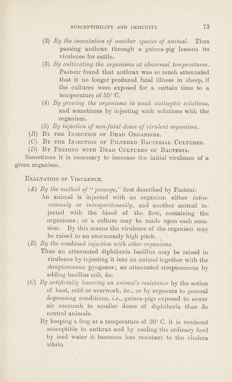 (2) By the inoculation of another species of animal. Thus passing anthrax through a guinea-pig lessens its virulence for cattle. (3) By cultivating the organisms at abnormal temperatures. Pasteur found that anthrax was so much attenuated that it no longer produced fatal illness in sheep, if the cultures were exposed for a certain time to a temperature of 55° C. (4) By growing the organisms in weak antiseptic solutions, and sometimes by injecting such solutions with the organism. (5) By wyection of non-fatal doses of virulent organisms. (B) By tae Insection oF DEAD ORGANISMS. (C) By tHe Insection oF FinrereD BacreriaAL CULTURES. (D) By Frepine with Drap Cuutures or BacTERIA. Sometimes it is necessary to increase the initial virulence of a given organism. EXALTATION OF VIRULENCE. (A) By the method of *‘ passage,’’ first described by Pasteur. An animal is injected with an organism either intra- venously or imtraperitoneally, and another animal in- jected with the blood of the first, containing the organisms; or a culture may be made upon each occa- sion. By this means the virulence of the organism may be raised to an enormously high pitch. (B) By the combined injection with other organisms. Thus an attenuated diphtheria bacillus may be raised in virulence by injecting it into an animal together with the streptococcus pyogenes; an attenuated streptococcus by adding bacillus coli, &amp;c. (C) By artificially lowering an animal’s resistance by the action of heat, cold or overwork, &amp;c., or by exposure to general depressing conditions, 7.e., guinea-pigs exposed to sewer air succumb to smaller doses of diphtheria than do control animals. By keeping a frog at a temperature of 30° C. it is rendered susceptible to anthrax and by cooling the ordinary fowl by iced water it becomes less resistant to the cholera vibrio.