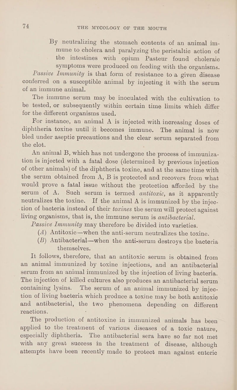 By neutralizing the stomach contents of an animal im- mune to cholera and paralyzing the peristaltic action of the intestines with opium Pasteur found choleraic Symptoms were produced on feeding with the organisms. Passive Immunity is that form of resistance to a given disease conferred on a susceptible animal by injecting it with the serum of an immune animal. The immune serum may be inoculated with the cultivation to be tested, or subsequently within certain time limits which differ for the different organisms used. For instance, an animal A is injected with increasing doses of diphtheria toxine until it becomes immune. The animal is now bled under aseptic precautions and the clear serum separated from the clot. An animal B, which has not undergone the process of immuniza- tion is injected with a fatal dose (determined by previous injection of other animals) of the diphtheria toxine, and at the same time with the serum obtained from A, B is protected and recovers from what would prove a fatal issue without the protection afforded by the serum of A. Such serum is termed antitoric, as it apparently neutralizes the toxine. If the animal A is immunized by the injec- tion of bacteria instead of their ¢owines the serum will protect against living organisms, that is, the immune serum is antibacterial. Passive Immunity may therefore be divided into varieties. (A) Antitoxic—when the anti-serum neutralizes the toxine. (B) Antibacterial—when the anti-serum destroys the bacteria themselves. It follows, therefore, that an antitoxic serum is obtained from an animal immunized by toxine injections, and an antibacterial serum from an animal immunized by the injection of living bacteria. The injection of killed cultures also produces an antibacterial serum containing lysins. The serum of an animal immunized by injec- tion of living bacteria which produce a toxine may be both antitoxic and antibacterial, the two phenomena depending on different reactions. The production of antitoxine in immunized animals has been applied to the treatment of various diseases of a toxic nature, especially diphtheria. The antibacterial sera have so far not met with any great success in the treatment of disease, although attempts have been recently made to protect man against enteric