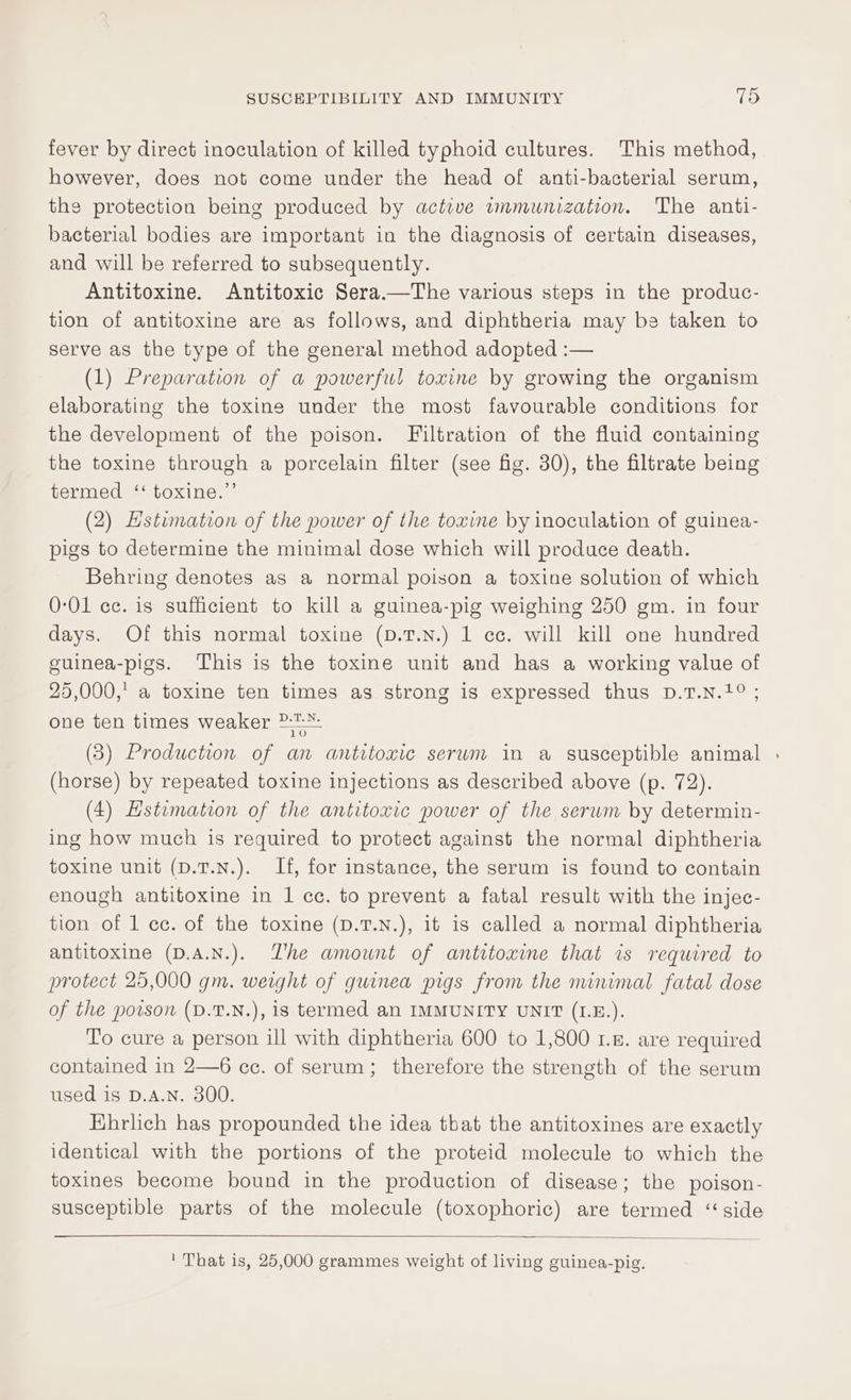fever by direct inoculation of killed typhoid cultures. This method, however, does not come under the head of anti-bacterial serum, the protection being produced by active wmmunization. The anti- bacterial bodies are important in the diagnosis of certain diseases, and will be referred to subsequently. Antitoxine. Antitoxic Sera.—The various steps in the produc- tion of antitoxine are as follows, and diphtheria may be taken to serve as the type of the general method adopted :— (1) Preparation of a powerful toxine by growing the organism elaborating the toxine under the most favourable conditions for the development of the poison. Filtration of the fluid containing the toxine through a porcelain filter (see fig. 30), the filtrate being termed ‘‘ toxine.”’ (2) Hstimation of the power of the toxine by inoculation of guinea- pigs to determine the minimal dose which will produce death. Behring denotes as a normal poison a toxine solution of which 0-01 cc. is sufficient to kill a guinea-pig weighing 250 gm. in four days. Of this normal toxine (p.T.N.) 1 cc. will kill one hundred cuinea-pigs. This is the toxine unit and has a working value of 25,000,’ a toxine ten times as strong is expressed thus D.1T.N.1° ; one ten times weaker ?:-:*- (3) Production of an antitoxic serum in a susceptible animal | (horse) by repeated toxine injections as described above (p. 72). (4) Hstumation of the antitoxic power of the serum by determin- ing how much is required to protect against the normal diphtheria toxine unit (D.T.N.). If, for instance, the serum is found to contain enough antitoxine in 1 cc. to prevent a fatal result with the injec- tion of 1 ce. of the toxine (D.T.N.), it is called a normal diphtheria antitoxine (D.A.N.). Zhe amount of antitoxine that is required to protect 25,000 gm. weight of guinea pigs from the nunimal fatal dose of the poison (D.T.N.), is termed an IMMUNITY UNIT (I1.E.). To cure a person ill with diphtheria 600 to 1,800 1.5. are required contained in 2—6 cc. of serum; therefore the strength of the serum used is D.A.N. 300. Ehrlich has propounded the idea tbat the antitoxines are exactly identical with the portions of the proteid molecule to which the toxines become bound in the production of disease; the poison- susceptible parts of the molecule (toxophoric) are termed “ side ' That is, 25,000 grammes weight of living guinea-pig.