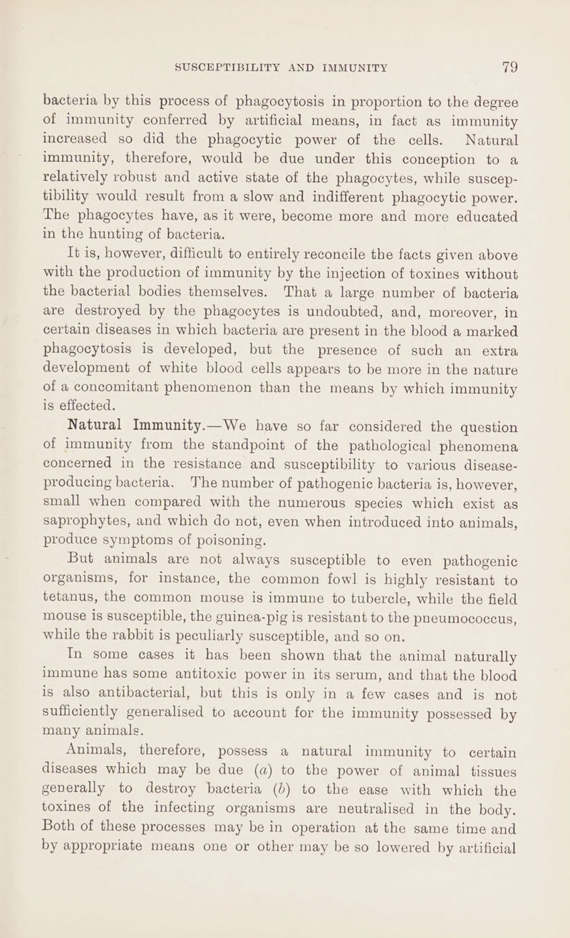 bacteria by this process of phagocytosis in proportion to the degree of immunity conferred by artificial means, in fact as immunity increased so did the phagocytic power of the cells. Natural immunity, therefore, would be due under this conception to a relatively robust and active state of the phagocytes, while suscep- tibility would result from a slow and indifferent phagocytic power. The phagocytes have, as it were, become more and more educated in the hunting of bacteria. It is, however, difficult to entirely reconcile the facts given above with the production of immunity by the injection of toxines without the bacterial bodies themselves. That a large number of bacteria are destroyed by the phagocytes is undoubted, and, moreover, in certain diseases in which bacteria are present in the blood a marked phagocytosis is developed, but the presence of such an extra development of white blood cells appears to be more in the nature of a concomitant phenomenon than the means by which immunity is effected. Natural Immunity.—We have so far considered the question of immunity from the standpoint of the pathological phenomena concerned in the resistance and susceptibility to various disease- producing bacteria. The number of pathogenic bacteria is, however, small when compared with the numerous species which exist as saprophytes, and which do not, even when introduced into animals, produce symptoms of poisoning. But animals are not always susceptible to even pathogenic organisms, for instance, the common fowl is highly resistant to tetanus, the common mouse is immune to tubercle, while the field mouse is susceptible, the guinea-pig is resistant to the pneumococeus, while the rabbit is peculiarly susceptible, and so on. In some cases it has been shown that the animal naturally immune has some antitoxic power in its serum, and that the blood is also antibacterial, but this is only in a few cases and is not sufficiently generalised to account for the immunity possessed by many animals. Animals, therefore, possess a natural immunity to certain diseases which may be due (a) to the power of animal tissues geverally to destroy bacteria (0) to the ease with which the toxines of the infecting organisms are neutralised in the body. Both of these processes may be in operation at the same time and by appropriate means one or other may be so lowered by artificial