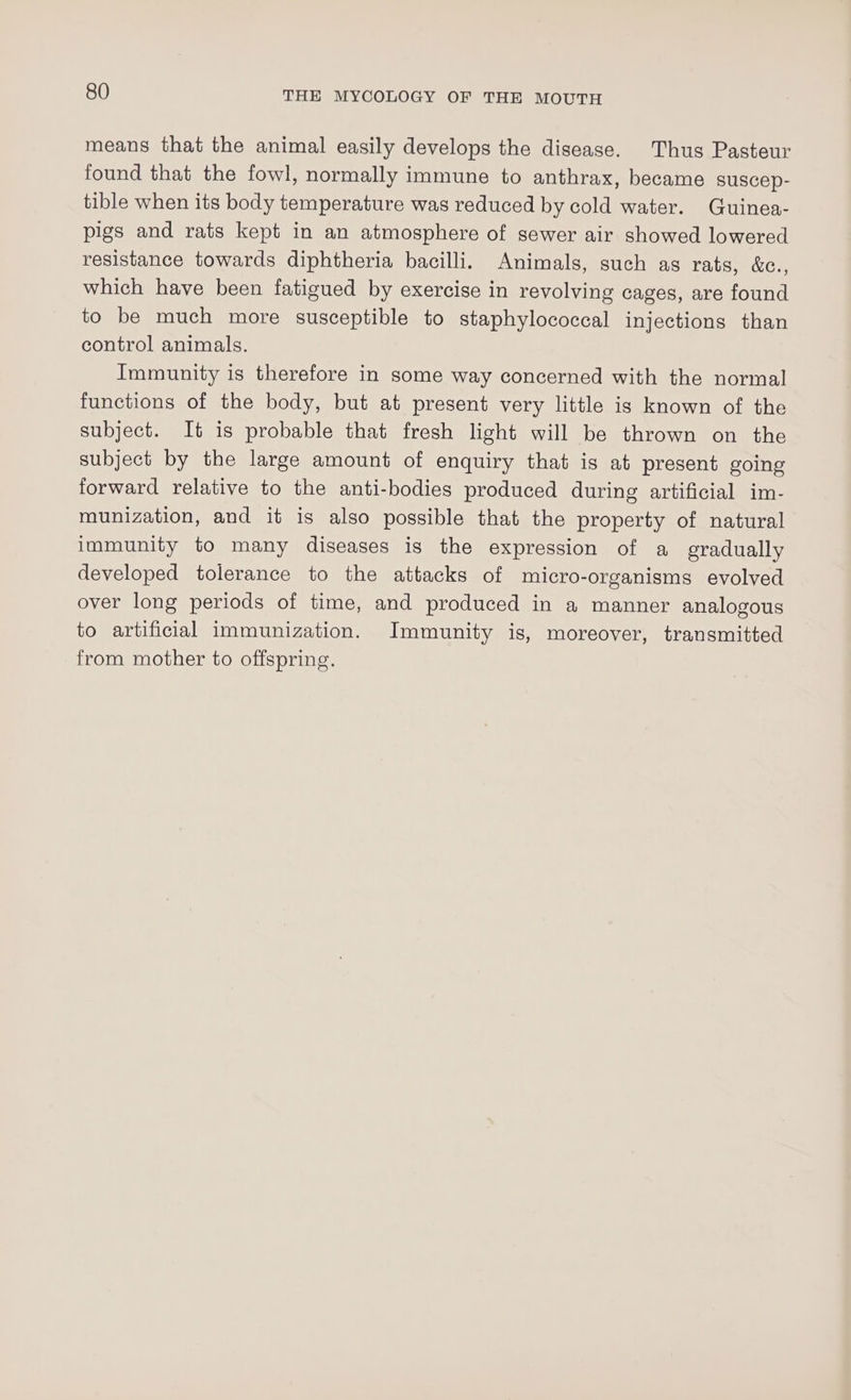 means that the animal easily develops the disease. Thus Pasteur found that the fowl, normally immune to anthrax, became suscep- tible when its body temperature was reduced by cold water. Guinea- pigs and rats kept in an atmosphere of sewer air showed lowered resistance towards diphtheria bacilli. Animals, such as rats, &amp;., which have been fatigued by exercise in revolving cages, are found to be much more susceptible to staphylococcal injections than control animals. Immunity is therefore in some way concerned with the normal functions of the body, but at present very little is known of the subject. It is probable that fresh light will be thrown on the subject by the large amount of enquiry that is at present going forward relative to the anti-bodies produced during artificial im- munization, and it is also possible that the property of natural immunity to many diseases is the expression of a gradually developed tolerance to the attacks of micro-organisms evolved over long periods of time, and produced in a manner analogous to artificial immunization. Immunity is, moreover, transmitted from mother to offspring.