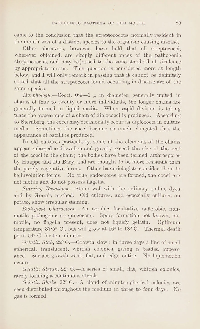 came to the conclusion that the streptococcus normally resident in the mouth was of a distinct species to the organism causing disease. Other observers, however, have held that all streptococci, Wherever obtained, are simply different races of the pathogenic streptococcus, and may be (raised to the same standard of virulence by appropriate means. This question is considered more at length below, and I will only remark in passing that it cannot be definitely stated that all the streptococci found occurring in disease are of the same species. Morphology.—Cocci, 0-4—1 » in diameter, generally united in chains of four to twenty or more individuals, the longer chains are generally formed in liquid media. When rapid division is taking place the appearance of a chain of diplococci is produced. According to Sternberg, the cocci may occasionally occur as diplococci in culture media. Sometimes the cocci become so much elongated that the appearance of bacilli is produced. In old cultures particularly, some of the elements of the chains appear enlarged and swollen and greatly exceed the size of the rest of the cocci in the chain; the bodies have been termed arthrospores by Hueppe and Du Bary, and are thought to be more resistant than the purely vegetative forms. Other bacteriologists consider them to be involution forms. No true endospores are formed, the cocci are not motile and do not possess flagella. Staining Reactions.—Stains well with the ordmary aniline dyes and by Gram’s method. Old cultures, and especially cultures on potato, show irregular staining. Biological Characters.—An iterobic, facultative aniierobic, non- motile pathogenic streptococcus. Spore formation not known, not motile, no flagella present, does not liquefy gelatin. Optimum temperature 37°5° C., but will grow at 16° to 18° C. Thermal death point 54° C. for ten minutes. Gelatin Stab, 22° C.—Growth slow; in three days a line of small spherical, translucent, whitish colonies, giving a beaded appear- ance. Surface growth weak, flat, and edge entire. No liquefaction occurs. Gelatin Streak, 22° C.—-A series of small, flat, whitish colonies, rarely forming a continuous streak. Gelatin Shake, 22° C.—A cloud of minute spherical colonies are seen distributed throughout the medium in three to four days. No gas 1s formed.