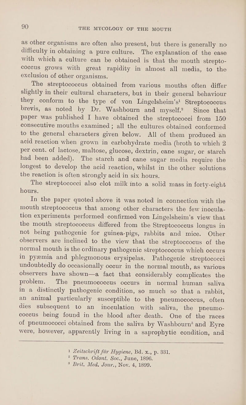 as other organisms are often also present, but there is generally no difficulty in obtaining a pure culture. The explanation of the ease with which a culture can be obtained is that the mouth strepto- coccus grows with great rapidity in almost all media, to the exclusion of other organisms. The streptococcus obtained from various mouths often differ slightly in their cultural characters, but in their general behaviour they conform to the type of von Lingelsheim’s' Streptococcus brevis, as noted by Dr. Washbourn and myself.2 Since that paper was published I have obtained the streptococci from 150 consecutive mouths examined ; all the cultures obtained conformed to the general characters given below. All of them produced an acid reaction when grown in carbohydrate media (broth to which 2 per cent. of lactose, maltose, glucose, dextrin, cane sugar, or starch had been added). The starch and cane sugar media require the longest to develop the acid reaction, whilst in the other solutions the reaction is often strongly acid in six hours. The streptococci also clot milk into a solid mass in forty-eight hours. In the paper quoted above it was noted in connection with the mouth streptococcus that among other characters the few inocula- tion experiments performed confirmed von Lingelsheim’s view that the mouth streptococcus differed from the Streptococcus longus in not being pathogenic for guinea-pigs, rabbits and mice. Other observers are inclined to the view that the streptoccocus of the normal mouth is the ordinary pathogenic streptococcus which occurs in pyemia and phlegmonous erysipelas. Pathogenic streptococci undoubtedly do occasionally occur in the normal mouth, as various observers have shown—a fact that considerably complicates the problem. The pneumococcus occurs in normal human saliva in a distinctly pathogenic condition, so much go that a rabbit, an animal particularly susceptible to the pneumococcus, often dies subsequent to an inoculation with saliva, the pneumo- coccus being found in the blood after death. One of the races of pneumococci obtained from the saliva by Washbourn? and HKyre were, however, apparently living in a saprophytic condition, and 1 Zertschrift fiir Hygiene, Bd. x., p. 331. * Trans. Odont. Soc., June, 1896. ° Brit, Med. Jowr., Nov. 4, 1899.