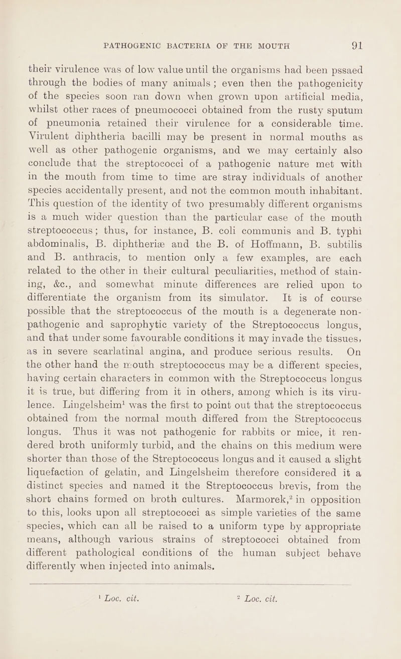 their virulence was of low value until the organisms had been pssaed through the bodies of many animals; even then the pathogenicity of the species soon ran down when grown upon artificial media, whilst other races of pneumococci obtained from the rusty sputum of pneumonia retained their virulence for a considerable time. Virulent diphtheria bacilli may be present in normal mouths as well as other pathogenic organisms, and we may certainly also conclude that the streptococci of a pathogenic nature met with in the mouth from time to time are stray individuals of another species accidentally present, and not the common mouth inhabitant. This question of the identity of two presumably different organisms is a much wider question than the particular case of the mouth streptococcus; thus, for instance, B. coli communis and B. typhi abdominalis, B. diphtheriz and the B. of Hoffmann, B. subtilis and B. anthracis, to mention only a few examples, are each related to the other in their cultural peculiarities, method of stain- ing, &amp;c., and somewhat minute differences are relied upon to differentiate the organism from its simulator. It is of course possible that the streptococcus of the mouth is a degenerate non- pathogenic and saprophytic variety of the Streptococcus longus, and that under some favourable conditions it may invade the tissues, as in severe scarlatinal angina, and produce serious results. On the other hand the mouth streptococcus may be a different species, having certain characters in common with the Streptococcus longus it is true, but differing from it in others, among which is its viru- lence. Lingelsheim! was the first to point out that the streptococcus obtained from the normal mouth differed from the Streptococcus longus. ‘Thus it was not pathogenic for rabbits or mice, it ren- dered broth uniformly turbid, and the chains on this medium were shorter than those of the Streptococcus longus and it caused a slight liquefaction of gelatin, and Lingelsheim therefore considered it a distinct species and named it the Streptococcus brevis, from the short chains formed on broth cultures. Marmorek,? in opposition to this, looks upon all streptococci as simple varieties of the same species, which can all be raised to a uniform type by appropriate means, although various strains of streptococci obtained from different pathological conditions of the human subject behave ditferently when injected into animals.