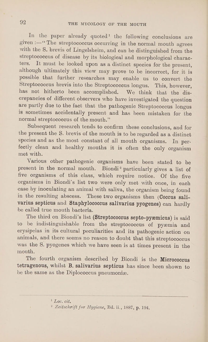 In the paper already quoted! the following conclusions are given :—‘ The streptococcus occurring in the normal mouth agrees with the 8. brevis of Lingelsheim, and can be distinguished from the streptococcus of disease by its biological and morphological charac- ters. It must be looked upon as a distinct species for the present, although ultimately this view may prove to be incorrect, for it is possible that further researches may enable us to convert the Streptococcus brevis into the Streptococcus longus. This, however, has not hitherto been accomplished. We think that the dis- crepancies of different observers who have investigated the question are partly due to the fact that the pathogenic Streptococcus longus ig sometimes accidentally present and has been mistaken for the normal streptococcus of the mouth.” Subsequent research tends to confirm these conclusions, and for the present the 5. brevis of the mouth is to be regarded as a distinct species and as the most constant of all mouth organisms. In per- fectly clean and healthy mouths it is often the only organism met with. Various other pathogenic organisms have been stated to be present in the normal mouth. Biondi? particularly gives a list of five organisms of this class, which require notice, Of the five organisms in Biondi’s list two were only met with once, in each case by inoculating an animal with saliva, the organism being found in the resulting abscess. These two organisms then (Coccus sali- varius septicus and Staphylococcus salivarius pyogenes) can hardly be called true mouth bacteria. The third on Biondi’s list (Streptococcus septo-pyemicus) is said to be indistinguishable from the streptococcus of pyzmia and erysipelas in its cultural peculiarities and its pathogenic action on animals, and there seems no reason to doubt that this streptococcus was the 8. pyogenes which we have seen is at times present in the mouth. The fourth organism described by Biondi is the Micrococcus tetragenous, whilst B. salivarius septicus has since been shown to be the same as the Diplococcus pneumonie. * Zeitschrift fur Hygiene, Bd. ii., 1887, p. 194.