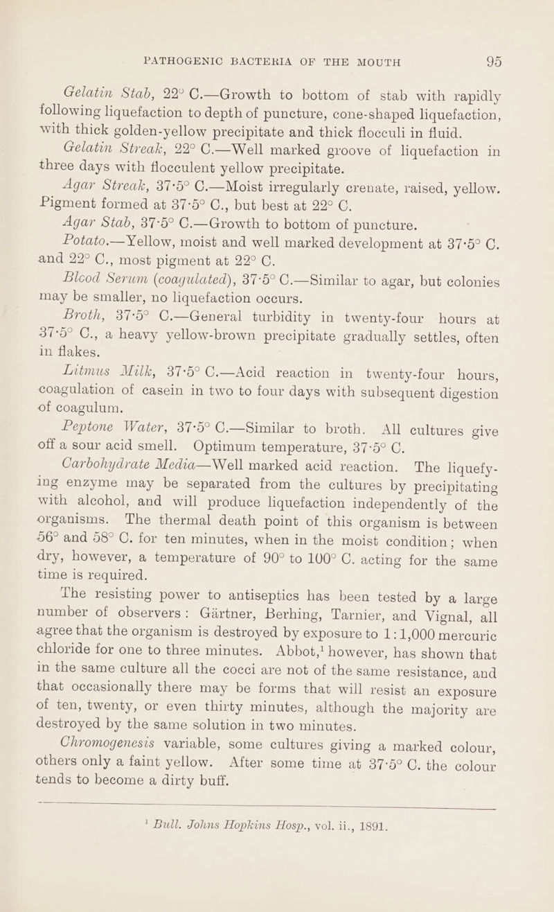 Gelatin Stab, 22° C.—Growth to bottom of stab with rapidly following liquefaction to depth of puncture, cone-shaped liquefaction, with thick golden-yellow precipitate and thick flocculi in fluid. Gelatin Streak, 22° C.—Well marked groove of liquefaction in three days with flocculent yellow precipitate. Agar Streak, 37-5° C.—Moist irregularly crenate, raised, yellow. Pigment formed at 37-5° C., but best at 22° C. Agar Stab, 37:5° C.—Growth to bottom of puncture. Potato.— Yellow, moist and well marked development at 37°5° C. and 22° C., most pigment at 22° C. Bleod Serum (coagulated), 37°5° C.—Similar to agar, but colonies may be smaller, no liquefaction occurs. Broth, 37:5° C.—General turbidity in twenty-four hours at 37°5° C., a heavy yellow-brown precipitate gradually settles, often in flakes. Liimus Milk, 37-5° C.—Acid reaction in twenty-four hours, coagulation of casein in two to four days with subsequent digestion of coagulum. Peptone Water, 37:5° C.—Similar to broth. All cultures give off a sour acid smell. Optimum temperature, 37-5° C. Carbohydrate Media—Well marked acid reaction. The liquefy- ing enzyme may be separated from the cultures by precipitating with alcohol, and will produce liquefaction independently of the organisms. The thermal death point of this organism is between 56° and 58° C. for ten minutes, when in the moist condition; when dry, however, a temperature of 90° to 100° C. acting for the same time is required. The resisting power to antiseptics has been tested by a large number of observers: Giirtner, Berhing, Tarnier, and Vignal, all agree that the organism is destroyed by exposure to 1:1,000 mercuric chloride for one to three minutes. Abbot, however, has shown that in the same culture all the cocci are not of the same resistance, and that occasionally there may be forms that will resist an exposure of ten, twenty, or even thirty minutes, although the majority are destroyed by the same solution in two minutes. Chromogenesis variable, some cultures giving a marked colour, others only a faint yellow. After some time at 37-5° GC. the colour tends to become a dirty buff. ' Bull. Johns Hopkins Hosp., vol. ii., 1891.