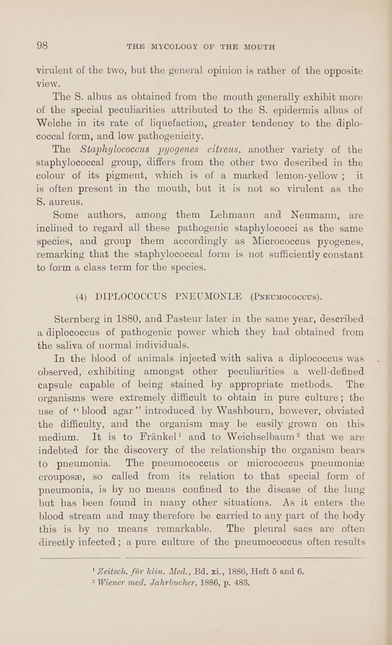 virulent of the two, but the general opinion is rather of the opposite view. The 8. albus as obtained from the mouth generally exhibit more of the special peculiarities attributed to the S. epidermis albus of Welche in its rate of liquefaction, greater tendency to the diplo- coccal form, and low pathogenicity. The Staphylococcus pyogenes citreus, another variety of the staphylococcal group, differs from the other two described in the colour of its pigment, which is of a marked lemon-yellow ;_ it is often present in the mouth, but it is not so virulent as the S. aureus. Some authors, among them Lehmann and Neumann, are inclined to regard all these pathogenic staphylococci as the same species, and group them accordingly as Micrococcus pyogenes, remarking that the staphylococcal form is not sufficiently constant to form a class term for the species. (4) DIPLOCOCCUS PNEUMONTAi (Pnevmococcus). Sternberg in 1880, and Pasteur later in the same year, described a diplococcus of pathogenic power which they had obtained from the saliva of normal individuals. In the blood of animals injected with saliva a diplococcus was observed, exhibiting amongst other peculiarities a well-defined capsule capable of being stained by appropriate methods. The organisms were extremely difficult to obtain in pure culture; the use of ‘blood agar” introduced by Washbourn, however, obviated the difficulty, and the organism may be easily grown on this medium. It is to Frankel’ and to Weichselbaum? that we are indebted for the discovery of the relationship the organism bears to pneumonia. The pneumococcus or micrococcus pneumonie croupose, so called from its relation to that special form of pheumonia, is by no means confined to the disease of the lung but has been found in many other situations. As it enters the blood stream and may therefore be carried to any part of the body this is by no means remarkable. The pleural sacs are often directly infected; a pure culture of the pneumococcus often results ' Zeitsch. fiir kin. Med., Bd. xi., 1886, Heft 5 and 6. &gt; Wiener med. Jahrbucher, 1886, p. 483.