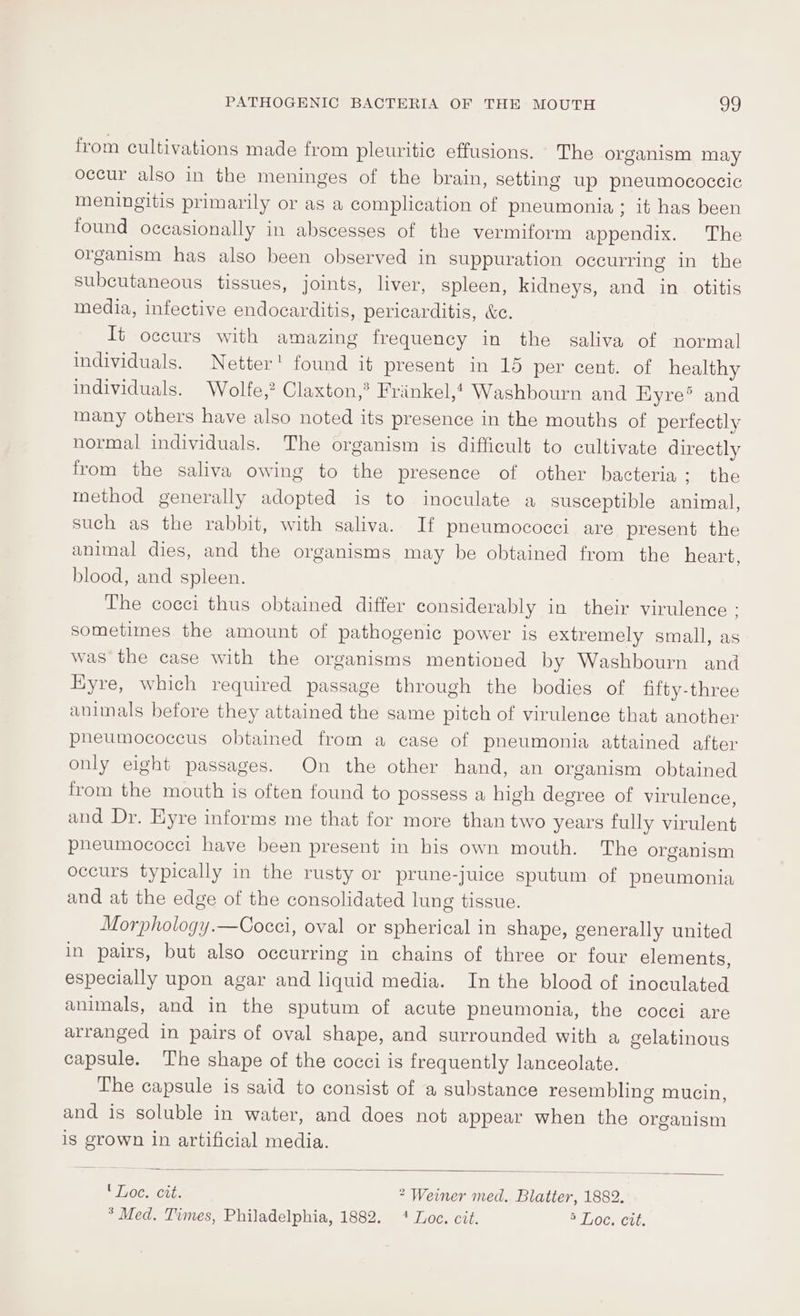 from cultivations made from pleuritic effusions. The organism may occur also in the meninges of the brain, setting up pheumococcic meningitis primarily or as a complication of pneumonia; it has been found occasionally in abscesses of the vermiform appendix. The organism has also been observed in suppuration occurring in the subcutaneous tissues, joints, liver, spleen, kidneys, and in otitis media, infective endocarditis, pericarditis, &amp;e. It occurs with amazing frequency in the saliva of normal individuals. Netter! found it present in 15 per cent. of healthy individuals. Wolfe,? Claxton,® Frinkel,! Washbourn and Eyre® and many others have also noted its presence in the mouths of perfectly normal individuals. The organism is difficult to cultivate directly from the saliva owing to the presence of other bacteria; the method generally adopted is to inoculate a susceptible animal, such as the rabbit, with saliva. If pneumococci are present the animal dies, and the organisms may be obtained from the heart, blood, and spleen. The cocci thus obtained differ considerably in their virulence : sometimes the amount of pathogenic power is extremely small, as was the case with the organisms mentioned by Washbourn and Eyre, which required passage through the bodies of fifty-three animals before they attained the same pitch of virulence that another pheumococcus obtained from a case of pneumonia attained after only eight passages. On the other hand, an organism obtained from the mouth is often found to possess a high degree of virulence, and Dr. Eyre informs me that for more than two years fully virulent pneumococci have been present in his own mouth. The organism occurs typically in the rusty or prune-juice sputum of pneumonia and at the edge of the consolidated lung tissue. Morphology.—Cocci, oval or spherical in shape, generally united in pairs, but also occurring in chains of three or four elements, especially upon agar and liquid media. In the blood of inoculated animals, and in the sputum of acute pheumonia, the cocci are arranged in pairs of oval shape, and surrounded with a gelatinous capsule. The shape of the cocci is frequently lanceolate. The capsule is said to consist of a substance resembling mucin, and is soluble in water, and does not appear when the organism is grown in artificial media. ' Loc. cit. 2 Weiner med. Blatter, 1882.