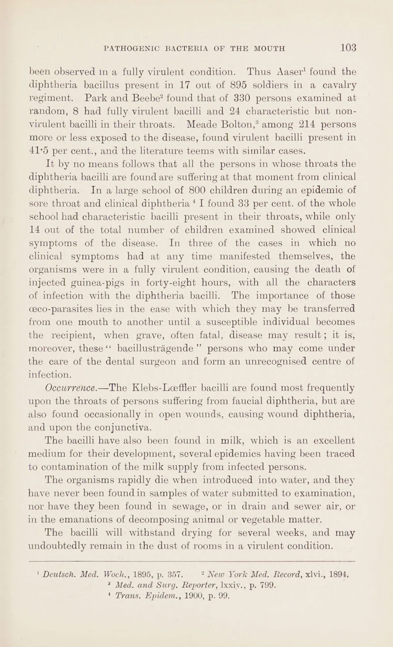 been observed in a fully virulent condition. Thus Aaser’ found the diphtheria bacillus present in 17 out of 895 soldiers in a cavalry regiment. Park and Beebe? found that of 330 persons examined at random, 8 had fully virulent bacilli and 24 characteristic but non- virulent bacilli in their throats. Meade Bolton,® among 214 persons more or less exposed to the disease, found virulent bacilli present in 41°5 per cent., and the literature teems with similar cases. It by no means follows that all the persons in whose throats the diphtheria bacilli are found are suffering at that moment from clinical diphtheria. In a large school of 800 children during an epidemic of sore throat and clinical diphtheria ‘ I found 33 per cent. of the whole school had characteristic bacilli present in their throats, while only 14 out of the total number of children examined showed clinical symptoms of the disease. In three of the cases in which no clinical symptoms had at any time manifested themselves, the organisms were in a fully virulent condition, causing the death of injected guinea-pigs in forty-eight hours, with all the characters of infection with the diphtheria bacilli. The importance of those ceco-parasites lies in the ease with which they may be transferred fromm one mouth to another until a susceptible individual becomes the recipient, when grave, often fatal, disease may result; it is, moreover, these “ bacillustragende’”’ persons who may come under the care of the dental surgeon and form an unrecognised centre of infection. Occurrence.—The Klebs-Leeffler bacilli are found most frequently upon the throats of persons suffering from faucial diphtheria, but are also found occasionally in open wounds, causing wound diphtheria, and upon the conjunctiva. The bacilli have also been found in milk, which is an excellent medium for their development, several epidemics having been traced to contamination of the milk supply from infected persons. The organisms rapidly die when introduced into water, and they have never been foundin samples of water submitted to examination, nor have they been found in sewage, or in drain and sewer air, or in the emanations of decomposing animal or vegetable matter. The bacilli will withstand drying for several weeks, and may undoubtedly remain in the dust of rooms in a virulent condition. | Deutsch. Med. Woch., 1895, p. 357. * New York Med. Record, xlvi., 1894, 3 Med. and Surg. fieporter, Ixxiv., p. 799. 4 Trans. E'pidem., 1900, p. 99.