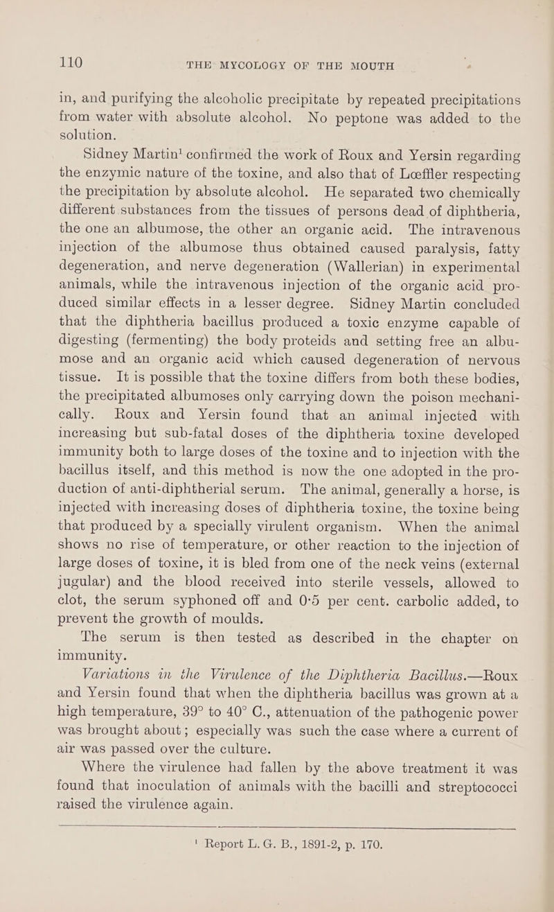 in, and purifying the alcoholic precipitate by repeated precipitations from water with absolute alcohol. No peptone was added to the solution. Sidney Martin! confirmed the work of Roux and Yersin regarding the enzymic nature of the toxine, and also that of Loeffler respecting the precipitation by absolute alcohol. He separated two chemically different substances from the tissues of persons dead of diphtheria, the one an albumose, the other an organic acid. The intravenous injection of the albumose thus obtained caused paralysis, fatty degeneration, and nerve degeneration (Wallerian) in experimental animals, while the intravenous injection of the organic acid pro- duced similar effects in a lesser degree. Sidney Martin concluded that the diphtheria bacillus produced a toxic enzyme capable of digesting (fermenting) the body proteids and setting free an albu- mose and an organic acid which caused degeneration of nervous tissue. It is possible that the toxine differs from both these bodies, the precipitated albumoses only carrying down the poison mechani- cally. Roux and Yersin found that an animal injected with increasing but sub-fatal doses of the diphtheria toxine developed immunity both to large doses of the toxine and to injection with the bacillus itself, and this method is now the one adopted in the pro- duction of anti-diphtherial serum. The animal, generally a horse, is injected with increasing doses of diphtheria toxine, the toxine being that produced by a specially virulent organism. When the animal shows no rise of temperature, or other reaction to the injection of large doses of toxine, it is bled from one of the neck veins (external jugular) and the blood received into sterile vessels, allowed to clot, the serum syphoned off and 0:5 per cent. carbolic added, to prevent the growth of moulds. The serum is then tested as described in the chapter on immunity. Variations in the Virulence of the Diphtheria Bacillus.—Roux and Yersin found that when the diphtheria bacillus was grown at a high temperature, 39° to 40° C., attenuation of the pathogenic power was brought about; especially was such the case where a current of air was passed over the culture. Where the virulence had fallen by the above treatment it was found that inoculation of animals with the bacilli and streptococci raised the virulence again. ‘Report L. G. B., 1891-2, p. 170.