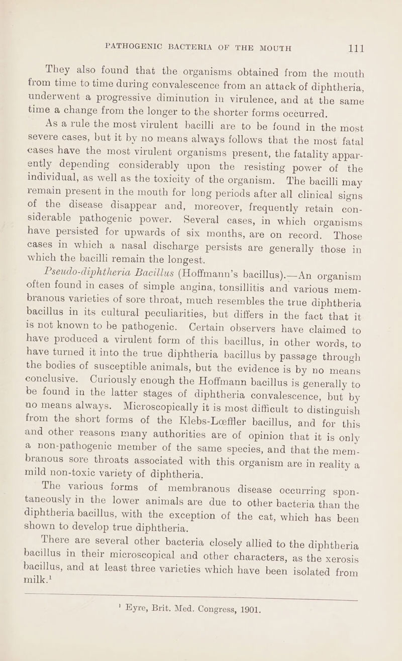 They also found that the organisms obtained from the mouth from time to time during convalescence from an attack of diphtheria, underwent a progressive diminution in virulence, and at the same time a change from the longer to the shorter forms occurred. As a rule the most virulent bacilli are to be found in the most severe cases, but it by no means always follows that the most fatal cases have the most virulent organisms present, the fatality appar- ently depending considerably upon the resisting power of the individual, as well as the toxicity of the organism. The bacilli may remain present in the mouth for long periods after all clinical signs of the disease disappear and, moreover, frequently retain con- siderable pathogenic power. Several cases, In which organisms have persisted for upwards of six months, are on record. Those cases in which a nasal discharge persists are generally those in which the bacilli remain the longest. Pseudo-diphtheria Bacillus (Hoffmann’s bacillus).—An organism often found in cases of simple angina, tonsillitis and various mem- branous varieties of sore throat, much resembles the true diphtheria bacillus in its cultural peculiarities, but differs in the fact that it is not known to be pathogenic. Certain observers have claimed to have produced a virulent form of this bacillus, in other words, to have turned it into the true diphtheria bacillus by passage through the bodies of susceptible animals, but the evidence is by no means conclusive. Curiously enough the Hoffmann bacillus is generally to be found in the latter stages of diphtheria convalescence, but by no means always. Microscopically it is most difficult to distinguish from the short forms of the Klebs-Leeffler bacillus, and for this and other reasons many authorities are of opinion that it is only a non-pathogenic member of the same species, and that the mem- branous sore throats associated with this organism are in reality a mild non-toxic variety of diphtheria. The various forms of membranous disease occurring spon- taneously in the lower animals are due to other bacteria than the diphtheria bacillus, with the exception of the cat, which has been shown to develop true diphtheria. There are several other bacteria closely allied to the diphtheria bacillus in their microscopical and other characters, as the xerosis bacillus, and at least three varieties which have been isolated from milk.! 1 EKyre, Brit. Med. Congress, 1901.