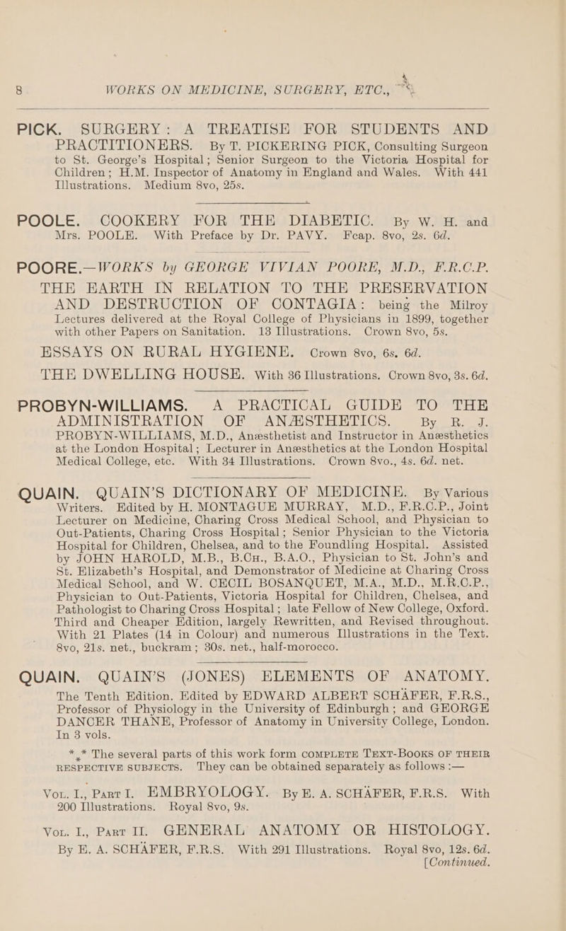 Ey 8 WORKS ON MEDICINE, SURGERY, ETC., “*: PRACTITIONERS. By T. PICKERING PICK, Consulting Surgeon to St. George’s Hospital; Senior Surgeon to the Victoria Hospital for Children; H.M. Inspector of Anatomy in England and Wales. With 441 Illustrations. Medium 8vo, 25s. POOLE. COOKERY FOR THE DIABETIC. By W. H. and Mrs. POOLE. With Preface by Dr. PAVY. Fcap. 8vo, 2s. 6d. POORE.—WORKS by GEORGE VIVIAN POORE, M.D., F.R.C.P. THE HEARTH IN RELATION TO THE PRESERVATION AND DESTRUCTION OF CONTAGIA: being the Milroy Lectures delivered at the Royal College of Physicians in 1899, together with other Papers on Sanitation. 13 Illustrations. Crown 8vo, 5s. ESSAYS ON RURAL HYGIENE. Crown 8vo, 6s. 6d. THE DWELLING HOUSE. With 36 Illustrations. Crown 8vo, 3s. 6d. PROBYN-WILLIAMS. <A PRACTICAL GUIDE TO THE ADMINISTRATION OF ANAISTHETICS. Bye ee: PROBYN-WILLIAMS, M.D., Anesthetist and Instructor in Anesthetics at the London Hospital; Lecturer in Anesthetics at the London Hospital Medical College, etc. With 34 Illustrations. Crown 8vo., 4s. 6d. net. QUAIN. QUAIN’S DICTIONARY OF MEDICINE. By Various Writers. Edited by H. MONTAGUE MURRAY, M.D., F.R.C.P., Joint Lecturer on Medicine, Charing Cross Medical School, and Physician to Out-Patients, Charing Cross Hospital; Senior Physician to the Victoria Hospital for Children, Chelsea, and to the Foundling Hospital. Assisted by JOHN HAROLD, M.B., B.Cu., B.A.O., Physician to St. John’s and St. Elizabeth’s Hospital, and Demonstrator of Medicine at Charing Cross Medical School, and W. CECIL BOSANQUET, M.A., M.D., M.R.C.P., Physician to Out-Patients, Victoria Hospital for Children, Chelsea, and Pathologist to Charing Cross Hospital; late Fellow of New College, Oxford. Third and Cheaper Edition, largely Rewritten, and Revised throughout. With 21 Plates (14 in Colour) and numerous Illustrations in the Text. 8vo, 21s. net., buckram ; 30s. net., half-morocco. QUAIN. QUAIN’S (JONES) ELEMENTS OF ANATOMY. The Tenth Edition. Edited by EDWARD ALBERT SCHAFRER, F.R.S., Professor of Physiology in the University of Edinburgh; and GHORGE DANCER THANE, Professor of Anatomy in University College, London. In 3 vols. * * The several parts of this work form COMPLETE TEXT-BOOKS OF THEIR RESPECTIVE SUBJECTS. They can be obtained separately as follows :— Vou. L., PanvI. EMBRYOLOGY. - By B. A. SCHAFER, F.R.S. With 200 Illustrations. Royal 8vo, 9s. Vou. I, Part I. GHNERAL ANATOMY OR HISTOLOGY. By E. A. SCHAFER, F.R.S. With 291 Illustrations. Royal 8vo, 12s. 6d. [ Continued.