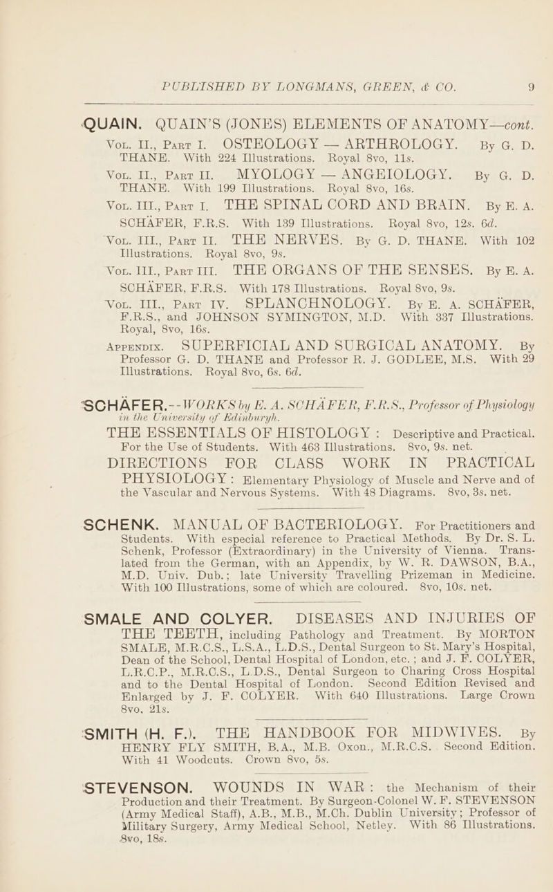 Vou. II., Pant I. OSTHOLOGY — ARTHROLOGY. By G. D. THANE. With 224 Illustrations. Royal 8vo, 11s. Vou. Il., Part II. MYOLOGY — ANGEIOLOGY. By G. D. THANE. With 199 Illustrations. Royal 8vo, 16s. Vou. IIl., Part I. THE SPINAL CORD AND BRAIN. ByBE. a. SCHAFER, F.R.S. With 139 Illustrations. Royal 8vo, 12s. 6d. ‘Vou. IIL, Part Il. THE NERVES. By G. D. THANE. With 102 Illustrations. Royal 8vo, 9s. Von. III., Part WI. THE ORGANS OF THE SENSES, By E. A. SCHAFER, F.R.S. With 178 Illustrations. Royal S8vo, 9s. Vou. IIIl., Part IV. SPLANCHNOLOGY. By E. A. SCHAFER, F.R.S., and JOHNSON SYMINGTON, M.D. With 337 Illustrations. Royal, 8vo, 16s. Appenpix. SUPERFICIAL AND SURGICAL ANATOMY. By Professor G. D. THANE and Professor R. J. GODLEE, M.S. With 29 Illustrations. Royal 8vo, 6s. 6d. SCHAFER.--WORKS by E. A. SOHAFER, F.R.S., Professor of Physiology in the University of Edinburyh. THE ESSENTIALS OF HISTOLOGY : Descriptive and Practical. For the Use of Students. With 463 Illustrations. S8vo, 9s. net. DIRECTIONS FOR CLASS WORK IN PRACTICAL PHYSIOLOGY: Elementary Physiology of Muscle and Nerve and of the Vascular and Nervous Systems. With48 Diagrams. 8vo, 3s. net. SCHENK. MANUAL OF BACTERIOLOGY. For Practitioners and Students. With especial reference to Practical Methods. By Dr. 5S. L. Schenk, Professor (Extraordinary) in the University of Vienna. Trans- lated from the German, with an Appendix, by W. R. DAWSON, B.A., M.D. Univ. Dub.; late University Travelling Prizeman in Medicine. With 100 Illustrations, some of which are coloured. 8vo, 10s. net. SMALE AND COLYER. DISEASES AND INJURIES OF THE TEETH, including Pathology and Treatment. By MORTON SMALBH, M.R.C.S., L.S.A., L.D.S., Dental Surgeon to St. Mary’s Hospital, Dean of the School, Dental Hospital of London, etc. ; and J. F. COLYER, L.R.C.P., M.R.C.S., L.D.S., Dental Surgeon to Charing Cross Hospital and to the Dental Hospital of London. Second Hdition Revised and Enlarged by J. F. COLYER. With 640 Illustrations. Large Crown 8vo, 21s. ‘SMITH (H. F.). THE HANDBOOK FOR MIDWIVES. By HENRY FLY SMITH, B.A., M.B. Oxon., M.R.C.S.. Second Edition. With 41 Woodcuts. Crown 8vo, 5s. STEVENSON. WOUNDS IN WAR: the Mechanism of their Production and their Treatment. By Surgeon-Colonel W. F. STEVENSON (Army Medical Staff), A.B., M.B., M.Ch. Dublin University; Professor of Military Surgery, Army Medical School, Netley. With 86 Illustrations. S8vo, 18s.