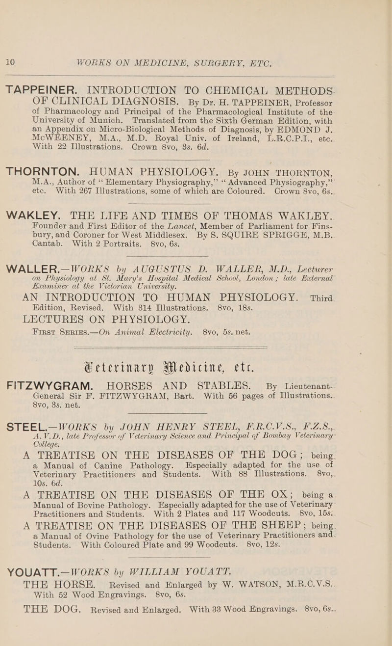 TAPPEINER. INTRODUCTION TO CHEMICAL METHODS. OF CLINICAL DIAGNOSIS. By Dr. H. TAPPEINER, Professor of Pharmacology and Principal of the Pharmacological Institute of the University of Munich. Translated from the Sixth German Edition, with an Appendix on Micro-Biological Methods of Diagnosis, by EDMOND J. McWEHENEY, M.A., M.D. Royal Univ. of Ireland, L.R.C.P.I., etc.. With 22 Illustrations. Crown 8vo, 3s. 6d. THORNTON. HUMAN PHYSIOLOGY. By JOHN THORNTON, M.A., Author of ‘‘ Hlementary Physiography,”’ ‘‘ Advanced Physiography,” etc. With 267 Illustrations, some of which are Coloured. Crown 8vo, 6s.. WAKLEY. THE LIFE AND TIMES OF THOMAS WAKLEY. Founder and First Editor of the Lancet, Member of Parliament for Fins- bury, and Coroner for West Middlesex. By S. SQUIRE SPRIGGH, M.B.. Cantab. With 2 Portraits. 8vo, 6s. WALLER.—WORKS by AUGUSTUS D. WALLER, M.D., Lecturer on Physiology at St. Mary’s Hospital Medical School, London; late External” Examiner at the Victorian University. AN INTRODUCTION TO HUMAN PHYSIOLOGY. Third Edition, Revised. With 314 Illustrations. 8vo, 18s. LECTURES ON PHYSIOLOGY. First SerieEs.—On Animal Electricity. 8vo, 5s, net. @eterinary AMedicine, ete. FITZWYGRAM. HORSES AND STABLES. By Lieutenant- General Sir F. FITZWYGRAM, Bart. With 56 pages of Illustrations.. 8vo, 3s. net. STEEL.—WORKS by JOHN HENRY STEEL, F.R.C.V.S., F.Z.S.,. A.V.D., late Professor of Veterinary Science and Principal of Bombay Veterinary: College. A TREATISE ON THE DISEASES OF THE DOG; being. a Manual of Canine Pathology. Especially adapted for the use of Veterinary Practitioners and Students. With 88 Illustrations. 8vo,. 10s. 6d. A TREATISE ON THE DISEASES OF THE OX; being a. Manual of Bovine Pathology. Especially adapted for the use of Veterinary Practitioners and Students. With 2 Plates and 117 Woodcuts. 8vo, 15s.. A TREATISE ON THE DISEASES OF THE SHEEP; being. a Manual of Ovine Pathology for the use of Veterinary Practitioners and. Students. With Coloured Plate and 99 Woodcuts. 8vo, 12s. YOUATT.—WORKS by WILLIAM YOUATT. THE HORSE. Revised and Enlarged by W. WATSON, M.R.C.V.S.. With 52 Wood Engravings. 8vo, 6s. THE DOG. Revised and Enlarged. With 33 Wood Engravings. 8vo, 6s..