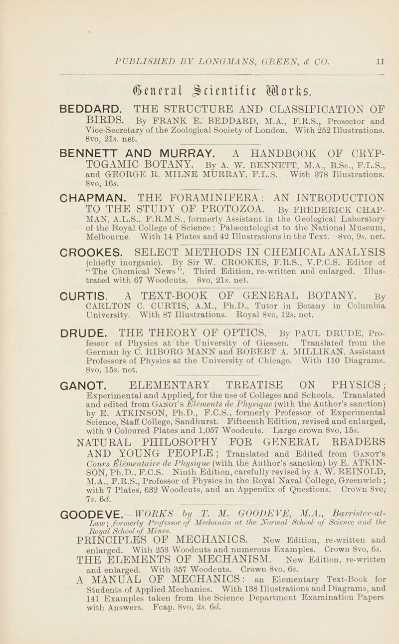 General Scientific @Morks. BEDDARD. THE STRUCTURE AND CLASSIFICATION OF BIRDS. By FRANK E. BEDDARD, M.A., F.R.S., Prosector and Vice-Secretary of the Zoological Society of London. With 252 Illustrations. 8vo, 21s. net. BENNETT AND MURRAY. A HANDBOOK OF CRYP- TOGAMIC BOTANY. By A. W. BENNETT, M.A., B.Sc., FVL.S., and GEORGE R. MILNE MURRAY, F.L.S. With 378 Illustrations. 8vo, 16s. CHAPMAN. THE FORAMINIFERA: AN INTRODUCTION TO THH STUDY OF PROTOZOA. By FREDERICK, CHAP- MAN, A.L.S., F.R.M.S., formerly Assistant in the Geological Laboratory of the Royal College of Science; Paleeontologist to the National Museum, Melbourne. With 14 Plates and 42 Illustrations in the Text. 8vo, 9s. net. CROOKES. SELECT METHODS IN CHEMICAL ANALYSIS (chiefly inorganic). By Sir W. CROOKHS, F.R.S., V.P.C.8. Editor of ‘“‘The Chemical News”. Third Edition, re-written and enlarged. Illus- trated with 67 Woodcuts. 8vo, 21s. net. CURTIS. A TEXT-BOOK OF GENERAL BOTANY. By CARLTON C. CURTIS, A.M., Ph.D., Tutor in Botany in Columbia University. With 87 Illustrations. Royal 8vo, 12s. net. DRUDE. THE THEORY OF OPTICS. By PAUL’ DRUDE, Pro- fessor of Physics at’the University of Giessen. Translated from the German by C. RIBORG MANN and ROBERT A. MILLIKAN, Assistant Professors of Physics at the University of Chicago. With 110 Diagrams. 8Svo, 15s. net. GANOT. ELEMENTARY TREATISE ON PHYSICS; Experimental and Applied, for the use of Colleges and Schools. Translated and edited from Ganot’s Hléments de Physique (with the Author’s sanction) by E. ATKINSON, Ph.D., F.C.S., formerly Professor of Experimental Science, Staff College, Sandhurst. Fifteenth Edition, revised and enlarged, with 9 Coloured Plates and 1,057 Woodcuts. Large crown 8vo, 15s. NATURAL PHILOSOPHY FOR GENERAL READERS AND YOUNG PEOPLE; Translated and Edited from Ganort’s Cours Elémentaire de Physique (with the Author’s sanction) by E. ATKIN- SON, Ph.D., F.C.S. Ninth Edition, carefully revised by A. W. REINOLD, M.A., F.R.S., Professor of Physics in the Royal Naval College, Greenwich ; with 7 Plates, 632 Woodcuts, and an Appendix of Questions. Crown 8vo; 7s. 6d. GOODEVE.—WORKS by T. M. GOODEVE, M.A., Barrister-at- Law; formerly Professor of Mechanics at the Normal School of Science and the Royal School of Mines. PRINCIPLES OF MECHANICS. New Edition, re-written and enlarged. With 253 Woodcuts and numerous Examples. Crown 8vo, 6s. THE ELEMENTS OF MECHANISM. New BRadition, re-written and enlarged. With 357 Woodcuts. Crown 8vo, 6s. A MANUAL OF MECHANICS: an Elementary Text-Book for Students of Applied Mechanics. With 138 Illustrations and Diagrams, and 141 Examples taken from the Science Department Examination Papers with Answers. Feap. 8yo, 2s. 6d.