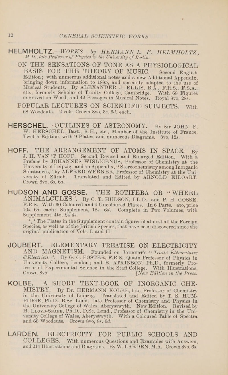 HELMHOLTZ.—WORKS by HERMANN L. F. HELMHOLTZ : M.D., late Professor of Physics in the University of Berlin. ON THE SENSATIONS OF TONE AS A PHYSIOLOGICAL BASIS FOR THE THEORY OF MUSIC. — Second English Edition; with numerous additional notes and a new Additional Appendix, bringing down information to 1885, and specially adapted to the use of Musical Students. By ALEXANDER J. ELLIS, B.A., F.R.S., F.S.A., etc., formerly Scholar of Trinity College, Cambridge. With 68 Figures engraved on Wood, and 42 Passages in Musical Notes. Royal 8vo, 28s. POPULAR LECTURES ON SCIENTIFIC SUBJECTS. with 68 Woodcuts. 2 vols. Crown 8vo, 3s. 6d. each. HERSCHEL. -OUTLINES OF ASTRONOMY. By Sir JOHN F. W. HERSCHEL, Bart., K.H., etc., Member of the Institute of France. Twelth Edition, with 9 Plates, and numerous Diagrams. 8vo, 12s. HOFF. THE ARRANGEMENT OF ATOMS IN SPACE. By J. H. VAN ’T HOFF. Second, Revised and Enlarged Edition. With a Preface by JOHANNES WISLICENUS, Professor of Chemistry at the University of Leipzig ; and an Appendix, ‘‘ Stereochemistry among Inorganic Substances,” by ALFRED WERNER, Professor of Chemistry at the Uni- versity of Ziirich. Translated and Edited by ARNOLD EILOART. Crown 8vo, 6s. 6d. HUDSON AND GOSSE. THE ROTIFERA OR “WHEEL ANIMALCULES”. By C. T. HUDSON, LL.D., and P. H. GOSSE, F.R.S. With 30 Coloured and 4 Uncoloured Plates. In6 Parts. 4to, price 10s. 6d. each; Supplement, 12s. 6d. Complete in Two Volumes, with Supplement, 4to, £4 4s. *,* The Plates in the Supplement contain figures of almost all the Foreign Species, as well as of the British Species, that have been discovered since the original publication of Vols. I. and II. JOUBERT. ELEMENTARY TREATISE ON ELECTRICITY AND MAGNETISM. Founded on Jousszrt’s “ Traité Elémentaire @ Hlectricité”. By G. C, FOSTER, F.R.S., Quain Professor of Physics in University College, London; and H. ATKINSON, Ph.D., formerly Pro- fessor of Experimental Science in the Staff College. With Illustrations. Crown 8vo. [New Hdition in the Press. KOLBE. A SHORT TEXT-BOOK OF INORGANIC CHE- MISTRY. By Dr. HERMANN KOLBB, late Professor of Chemistry in the University of Leipzig. Translated and Edited by T. S. HUM- PIDGH, Ph.D., B.Sc. Lond., late Professor of Chemistry and Physics in the University College of Wales, Aberystwyth. New Edition. Revised by H. Luoyp-Snapz, Ph.D., D.Sc. Lond., Professor of Chemistry in the Uni- versity College of Wales, Aberystwyth. With a Coloured Table of Spectra and 66 Woodcuts. Crown 8vo, 8s. 6d. LARDEN. ELECTRICITY FOR PUBLIC SCHOOLS AND COLLEGES. With numerous Questions and Examples with Answers, and 214 Illustrations and Diagrams. By W. LARDEN, M.A. Crown 8vo, 6s.