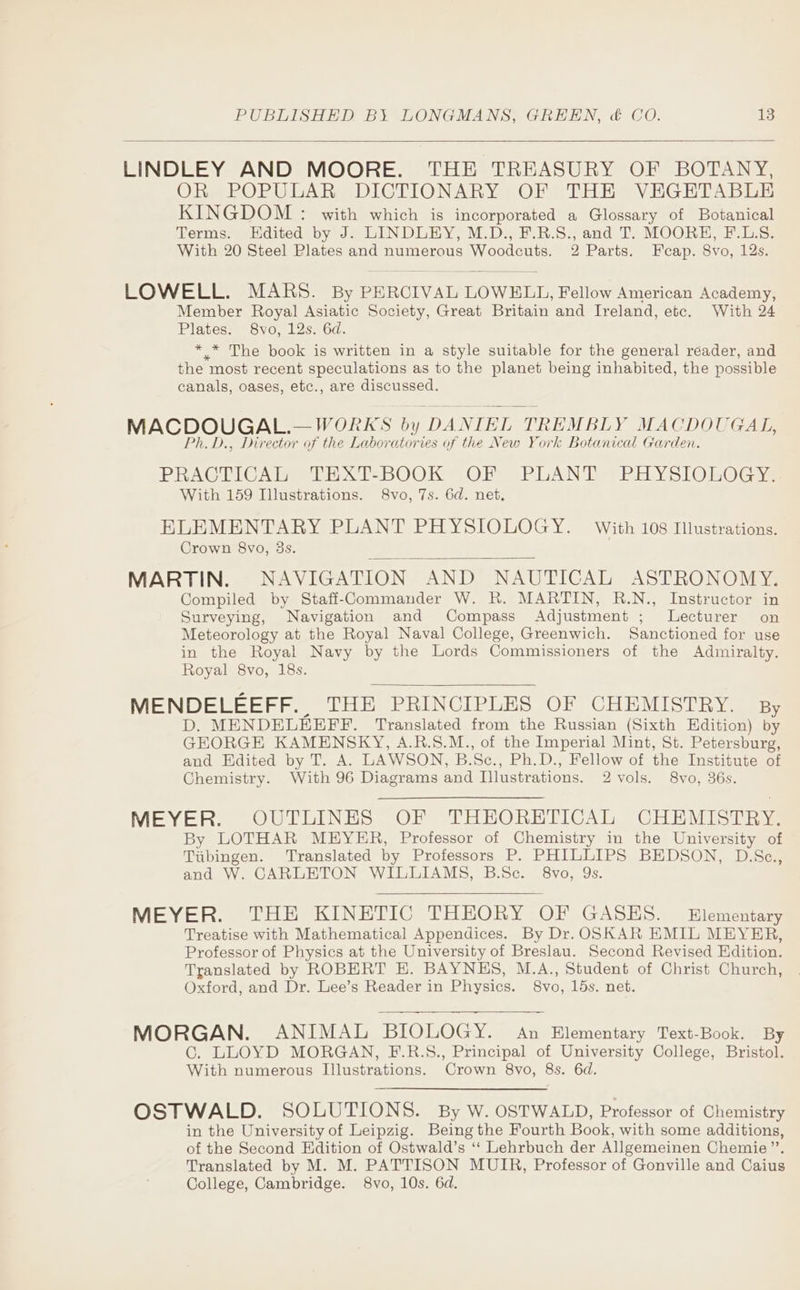 LINDLEY AND MOORE. THE TREASURY OF BOTANY, OR POPULAR DICTIONARY OF THE VEGETABLE KINGDOM : with which is incorporated a Glossary of Botanical Terms. Edited by J. LINDLEY, M.D., F.R.S., and T. MOORH, F.L.§. With 20 Steel Plates and numerous Woodcuts. 2 Parts. Feap. 8vo, 12s. LOWELL. MARS. By PERCIVAL LOWELL, Fellow American Academy, Member Royal Asiatic Society, Great Britain and Ireland, etc. With 24 Plates. 8vo, 12s. 6d. ** The book is written in a style suitable for the general reader, and the most recent speculations as to the planet being inhabited, the possible canals, oases, etc., are discussed. MACDOUGAL.— WORK § i DA NIEL TREMBLY MACDOUGAL, Ph. D., Director of the Laboratories of the New York Botanical Garden. PRACTICAL TEXT-BOOK OF PLANT PHYSIOLOGY. With 159 Illustrations. 8vo, 7s. 6d. net, ELEMENTARY PLANT PHYSIOLOGY. With 108 Illustrations. Crown 8vo, 3s. MARTIN. NAVIGATION AND NAUTICAL ASTRONOMY. Compiled by Stafi-Commanuder W. R. MARTIN, R.N., Instructor in Surveying, Navigation and Compass Adjustment ; Lecturer on Meteorology at the Royal Naval College, Greenwich. Sanctioned for use in the Royal Navy by the Lords Commissioners of the Admiralty. Royal 8vo, 18s. MENDELEEFF. THE PRINCIPLES OF CHEMISTRY. By D. MENDELEEFF. Translated from the Russian (Sixth Edition) by GEORGE KAMENSKY, A.R.S8.M., of the Imperial Mint, St. Petersburg, and Edited by T. A. LAWSON, B.Se., Ph.D., Fellow of the Institute of Chemistry. With 96 Diagrams and Illustrations. 2 vols. 8vo, 36s. MEYER. OUTLINES OF THEORETICAL CHEMISTRY. By LOTHAR MEYER, Professor of Chemistry in the University of Tubingen. Translated by Professors P. PHILLIPS BEDSON, D.Sce., and W. CARLETON WILLIAMS, B.Sc. 8vo, Qs. MEYER. THE KINETIC THEORY OF GASES. Elementary Treatise with Mathematical Appendices. By Dr. OSKAR EMIL MEYER, Professor of Physics at the University of Breslau. Second Revised Edition. Translated by ROBERT EK. BAYNHES, M.A., Student of Christ Church, Oxford, and Dr. Lee’s Reader in Physics. 8vo, 15s. net. MORGAN. ANIMAL BIOLOGY. An Elementary Text-Book. By C. LLOYD MORGAN, F.R.S., Principal of University College, Bristol. With numerous Illustrations. Crown 8vo, 8s. 6d. OSTWALD. SOLUTIONS. By W. OSTWALD, Professor of Chemistry in the University of Leipzig. Being the Fourth Book, with some additions, of the Second Edition of Ostwald’s ‘‘ Lehrbuch der Allgemeinen Chemie ’”’. Translated by M. M. PATTISON MUIR, Professor of Gonville and Caius College, Cambridge. 8vo, 10s. 6d.