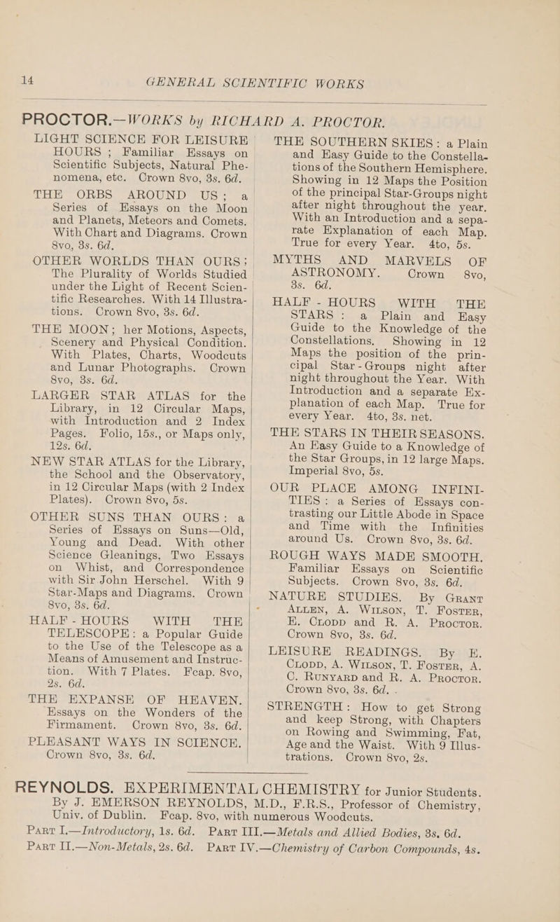 LIGHT SCIENCE FOR LEISURE | HOURS ; Familiar Essays on > Scientific Subjects, Natural Phe- nomena, etc. Crown 8vo, 3s. 6d. | THE ORBS AROUND US; a/| Series of Essays on the Moon and Planets, Meteors and Comets, | With Chart and Diagrams. Crown | 8vo, 3s. 6d. OTHER WORLDS THAN OURS; under the Light of Recent Scien- | tific Researches. With 14 Illustra- tions. Crown 8vo, 3s. 6d. THE MOON;; her Motions, Aspects, Scenery and Physical Condition. With Plates, Charts, Woodcuts and Lunar Photographs. Crown 8vo, 3s. 6d. LARGER STAR ATLAS for the Library, in 12 Circular Maps, with Introduction and 2 Index Pages. Folio, 15s., or Maps only, 12s. 6d. NEW STAR ATLAS for the Library, the School and the Observatory, in 12 Circular Maps (with 2 Index Plates). Crown 8vo, 5s. OTHER” SUNS THAN? OURS yya Series of Hssays on Suns—Old, Young and Dead. With other Science Gleanings, Two Essays on Whist, and Correspondence with Sir John Herschel. With 9 Star-Maps and Diagrams. Crown Svo, 3s. 6d. HALF - HOURS WITH SRA TELESCOPE: a Popular Guide to the Use of the Telescope as a Means of Amusement and Instruc- With 7 Plates. tion. Feap. 8vo, 25. 6a. THE EXPANSE OF HEAVEN. Essays on the Wonders of the Firmament. Crown 8vo, 3s. 6d. PLEASANT WAYS IN SCIENCE. Crown 8vo, 3s. 6d. THE SOUTHERN SKIKS: a Plain and Hasy Guide to the Constella- tions of the Southern Hemisphere. Showing in 12 Maps the Position of the principal Star-Groups night after night throughout the year. With an Introduction and a sepa- rate Explanation of each Map. True for every Year. 4to, 5s. MYTHS AND MARVELS OF ASTRONOMY. Crown — 8vo, 3s. 6d. HALF - HOURS WITH THE STARS : a Plain and Easy Guide to the Knowledge of the Constellations, Showing in 12 Maps the position of the prin- cipal Star-Gyroups night after night throughout the Year. With Introduction and a separate Ex- planation of each Map. True for every Year. 4to, 3s. net. THE STARS IN THEIR SEASONS. An Easy Guide to a Knowledge of the Star Groups, in 12 large Maps. Imperial 8vo, 5s. OUR PLACE AMONG INFINI- TIES : a Series of Hssays con- trasting our Little Abode in Space and Time with the Infinities around Us. Crown 8vo, 3s. 6d. ROUGH WAYS MADE SMOOTH, Familiar Essays on Scientific Subjects. Crown 8vo, 3s. 6d. By GRANT ALLEN, A. Wixson, T. Foster, HK. Chopp and BR. A. Proctor. Crown 8vo, 3s. 6d. LEISURE READINGS. By E. Copp, A. Witson, T. Fosrsr, A. C. Runyarp and R. A. Proctor. Crown 8vo, 8s. 6d. . STRENGTH: How to get Strong and keep Strong, with Chapters on Rowing and Swimming, Fat, Age and the Waist. With 9 Illus- trations. Crown 8vo, 2s. Univ. of Dublin.