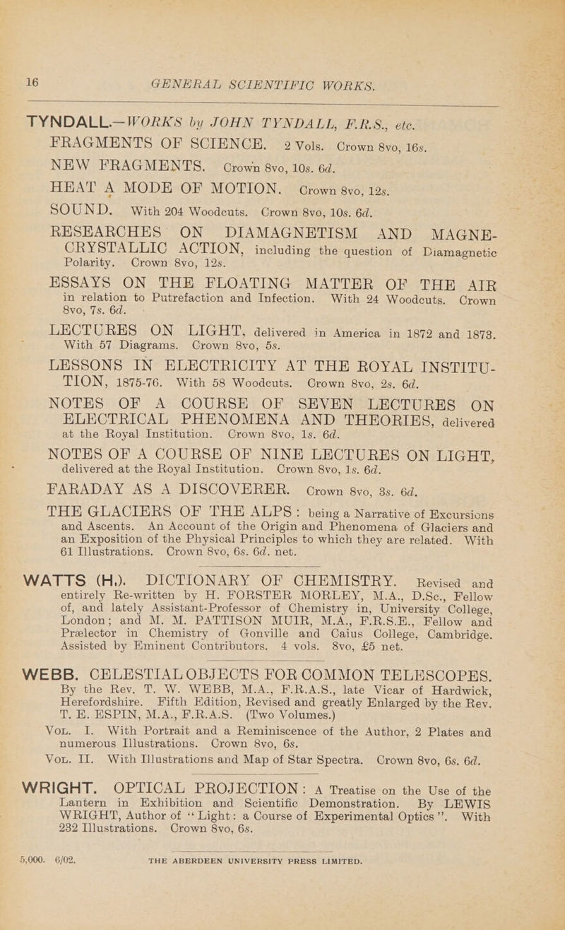 TYNDALL.—WORKS by JOHN TYNDALL, F-.R.S., ete. FRAGMENTS OF SCIENCE. 2 Vols. Crown 8vo, 16s. NEW FRAGMENTS. — Crown 8vo, 10s. 6d. HEAT aN MODE OF MOTION. Grown 8vo, 12s. SOUND. With 204 Woodeuts. Crown 8vo, 10s. 6d. RESEARCHES ON DIAMAGNETISM AND MAGNE- CRYSTALLIC ACTION, including the question of Diamagnetic Polarity. Crown 8vo, 12s. ESSAYS ON THE FLOATING MATTER OF THE AIR in relation to Putrefaction and Infection. With 24 Woodcuts. Grown 8vo, 7s. 6d. LECTURES ON LIGHT, delivered in America in 1872 and 1873. With 57 Diagrams. Crown 8vo, 5s. LESSONS IN ELECTRICITY AT THE ROYAL INSTITU- TION, 1875-76. With 58 Woodcuts. Crown 8vo, 2s. 6d. NOTES OF A COURSE OF SEVEN LECTURES ON ELECTRICAL PHENOMENA AND THEORIES, delivered at the Royal Institution. Crown 8vo, Is. 6d. NOTES OF A COURSE OF NINE LECTURES ON LIGHT, delivered at the Royal Institution. Crown 8vo, ls. 6d. FARADAY AS A DISCOVERER. Grown 8vo, 3s. 6d. THE GLACIERS OF THE. ALPS: being a Narrative of Excursions and Ascents. An Account of the Origin and Phenomena of Glaciers and an Exposition of the Physical Principles to which they are related. With 61 Illustrations. Crown 8vo, 6s. 6d. net. WATTS (H.). DICTIONARY OF CHEMISTRY. Revised ana entirely Re-written by H. FORSTER MORLEY, M.A., D.Sc., Fellow of, and lately Assistant-Professor of Chemistry in, University College, London; and M. M. PATTISON MUIR, M.A., F.R.S.E., Fellow and Preelector in Chemistry of Gonville and Caius College, Cambridge. Assisted by Eminent Contributors. 4 vols. 8vo, £5 net. WEBB. CELESTIALOBJECTS FOR COMMON TELESCOPES. By the Rev. T. W. WEBB, M.A., F.R.A.S., late Vicar of Hardwick, Herefordshire. Fifth Hdition, Revised and greatly Enlarged by the Rev. T. H. ESPIN, M.A., F.R.A.S. (Two Volumes.) Vou. I. With Portrait and a Reminiscence of the Author, 2 Plates and numerous Illustrations. Crown 8vo, 6s. Vou. Il. With Illustrations and Map of Star Spectra. Crown 8vo, 6s. 6d. WRIGHT. OPTICAL PROJECTION: A Treatise on the Use of the Lantern in Exhibition and Scientific Demonstration. By LEWIS WRIGHT, Author of ‘“ Light: a Course of Experimental Optics”. With 232 Illustrations. Crown 8vo, 6s. 5,000. 6/02. THE ABERDEEN UNIVERSITY PRESS LIMITED.