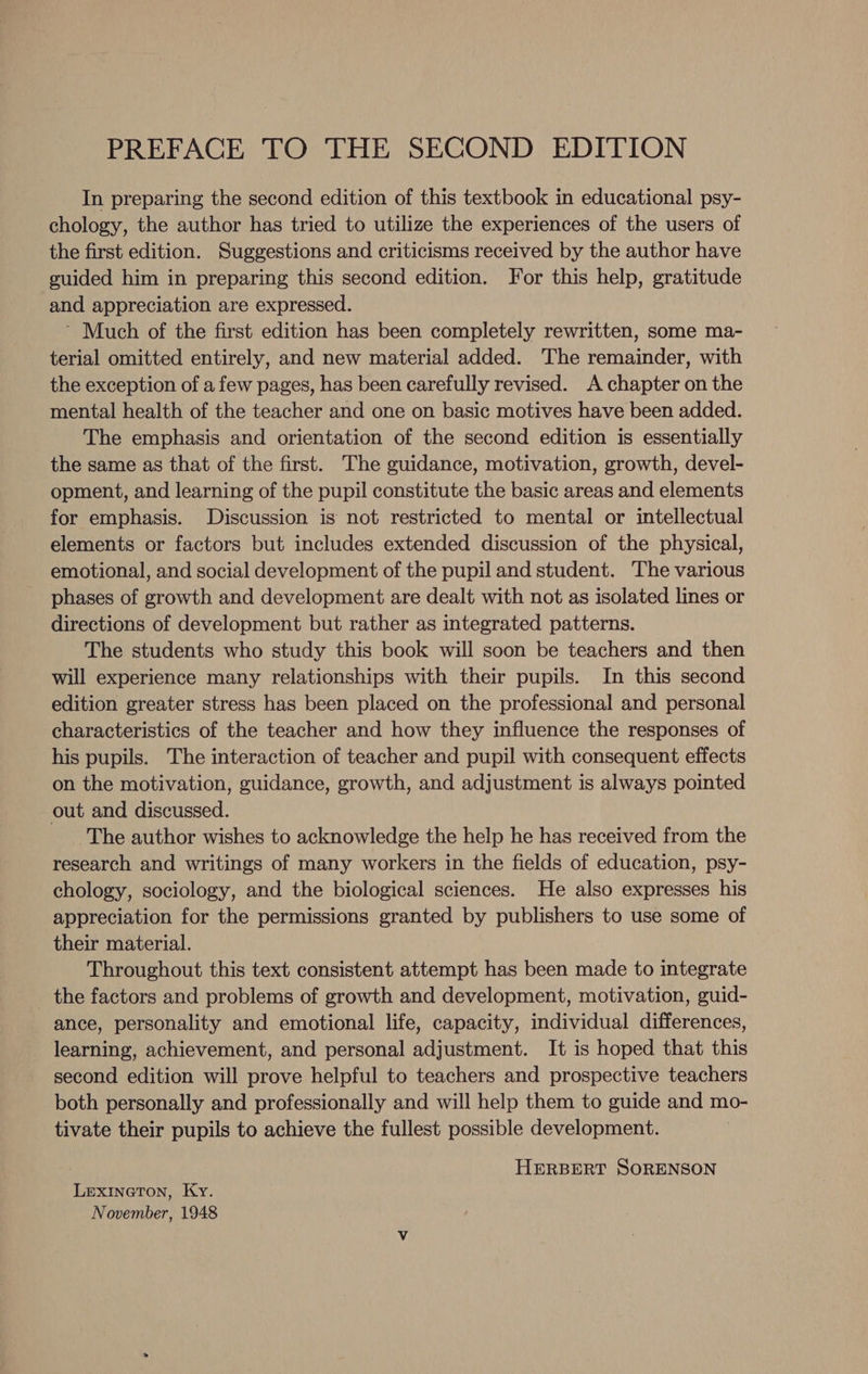 In preparing the second edition of this textbook in educational psy- chology, the author has tried to utilize the experiences of the users of the first edition. Suggestions and criticisms received by the author have guided him in preparing this second edition. For this help, gratitude and appreciation are expressed. ’ Much of the first edition has been completely rewritten, some ma- terial omitted entirely, and new material added. The remainder, with the exception of a few pages, has been carefully revised. A chapter on the mental health of the teacher and one on basic motives have been added. The emphasis and orientation of the second edition is essentially the same as that of the first. The guidance, motivation, growth, devel- opment, and learning of the pupil constitute the basic areas and elements for emphasis. Discussion is not restricted to mental or intellectual elements or factors but includes extended discussion of the physical, emotional, and social development of the pupil and student. The various phases of growth and development are dealt with not as isolated lines or directions of development but rather as integrated patterns. The students who study this book will soon be teachers and then will experience many relationships with their pupils. In this second edition greater stress has been placed on the professional and personal characteristics of the teacher and how they influence the responses of his pupils. The interaction of teacher and pupil with consequent effects on the motivation, guidance, growth, and adjustment is always pointed out and discussed. The author wishes to acknowledge the help he has received from the research and writings of many workers in the fields of education, psy- chology, sociology, and the biological sciences. He also expresses his appreciation for the permissions granted by publishers to use some of their material. Throughout this text consistent attempt has been made to integrate _ the factors and problems of growth and development, motivation, guid- ance, personality and emotional life, capacity, individual differences, learning, achievement, and personal adjustment. It is hoped that this second edition will prove helpful to teachers and prospective teachers both personally and professionally and will help them to guide and mo- tivate their pupils to achieve the fullest possible development. HERBERT SORENSON Lexineton, Ky. November, 1948