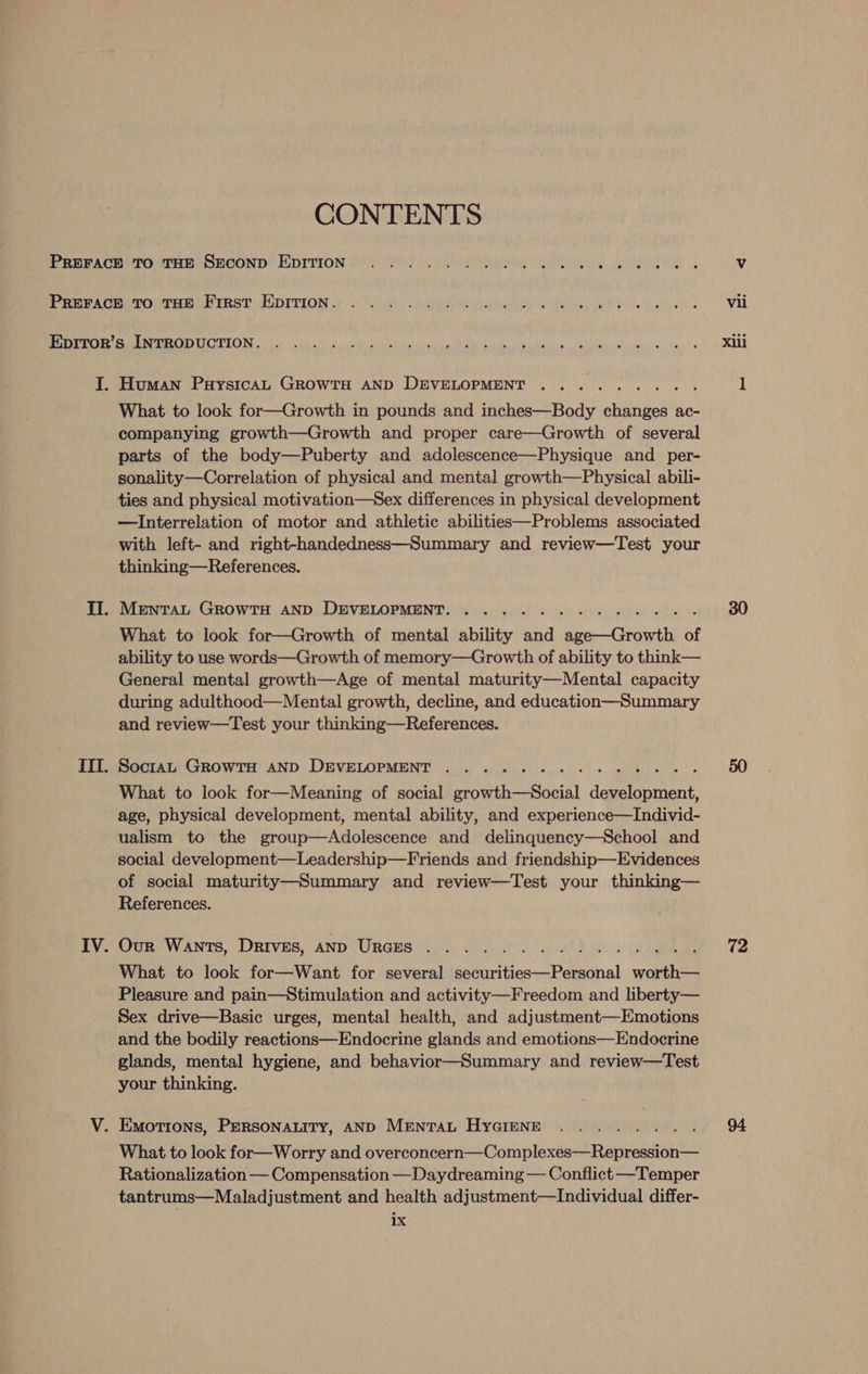 CONTENTS I. Human PuysicaL GROWTH AND DEVELOPMENT What to look for—Growth in pounds and inches—Body eer ac- companying growth—Growth and proper care—Growth of several parts of the body—Puberty and adolescence—Physique and _ per- sonality—Correlation of physical and mental growth—Physical abili- —Interrelation of motor and athletic abilities—Problems associated with left- and right-handedness—Summary and review—Test your thinking—References. MENTAL GROWTH AND DEVELOPMENT. .... What to look for—Growth of mental ability atid ie accuts of ability to use words—Growth of memory—Growth of ability to think— General mental growth—Age of mental maturity—Mental capacity during adulthood—Mental growth, decline, and education—Summary and review—Test your thinking—References. SoctaL GROWTH AND DEVELOPMENT ........ What to look for—Meaning of social growth—Social demelieent. age, physical development, mental ability, and experience—Individ- ualism to the group—Adolescence and delinquency—School and social development—Leadership—Friends and friendship—Evidences of social maturity—Summary and review—Test your thinking— References. Our Wants, Drives, AND URGES . What to look for—Want for several se teviticees Persil wore Pleasure and pain—Stimulation and activity—Freedom and liberty— Sex drive—Basic urges, mental health, and adjustment—Emotions and the bodily reactions—Endocrine glands and emotions—Endocrine glands, mental hygiene, and behavior—Summary and review—Test your thinking. What to look for—Worry and overconcern—Complexes—Repression— Rationalization — Compensation —Daydreaming — Conflict —Temper tantrums—Maladjustment and health adjustment—Individual differ- 72