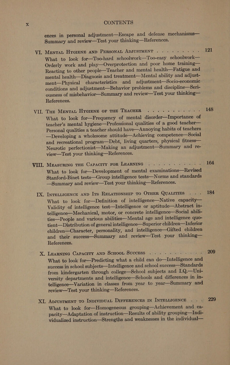 ences in personal adjustment—Escape and defense mechanisms— Summary and review—Test your thinking—References. MENTAL HyGImENE AND PERSONAL ADJUSTMENT . What to look for—Too-hard schoolwork—Too-easy schoolwork— Orderly work and play—Overprotection and poor home training— Reacting to other people—Teacher and mental health—Fatigue and mental health—Diagnosis and treatment—Mental ability and adjust- ment—Physical characteristics and adjustment—Socio-economic conditions and adjustment—Behavior problems and discipline—Seri- ousness of misbehavior—Summary and review—Test your thinking— References. Tas MrentvaL HyaGreNnr oF THE TEACHER ......- - What to look for—Frequency of mental disorder—Importance of teacher’s mental hygiene—Professional qualities of a good teacher— Personal qualities a teacher should have—Annoying habits of teachers —Developing a wholesome attitude—Achieving competence—Social and recreational program—Debt, living quarters, physical fitness— Neurotic perfectionist—Making an adjustment—Summary and re- view—Test your thinking—References. What to look for—Development of mental examinations—Revised Stanford-Binet tests—Group intelligence tests—Norms and standards —Summary and review—Test your thinking—References. INTELLIGENCE AND Its RELATIONSHIP TO OTHER QUALITIES What to look for—Definition of intelligence—Native capacity— Validity of intelligence test—Intelligence or aptitude—Abstract in- telligence—Mechanical, motor, or concrete intelligence—Social abili- ties—People and various abilities—Mental age and intelligence quo- tient— Distribution of general intelligence—Superior children—lInferior children—Character, personality, and intelligence—Gifted children and their success—Summary and review—Test your thinking— References. What to look for—Predicting what a child can do—Intelligence and success in school subjects—Intelligence and school success—Standards from kindergarten through college—School subjects and I.Q.—Uni- versity departments and intelligence—Schools and differences in in- telligence—Variation in classes from year to year—Summary and review—Test your thinking—References. ApsJusTMENT To INDIVIDUAL DIFFERENCES IN INTELLIGENCE What to look for—Homogeneous grouping—Achievement and ca- pacity—Adaptation of instruction—Results of ability grouping—Indi- vidualized instruction—Strengths and weaknesses in the individual— 121 148 164 184 209 229