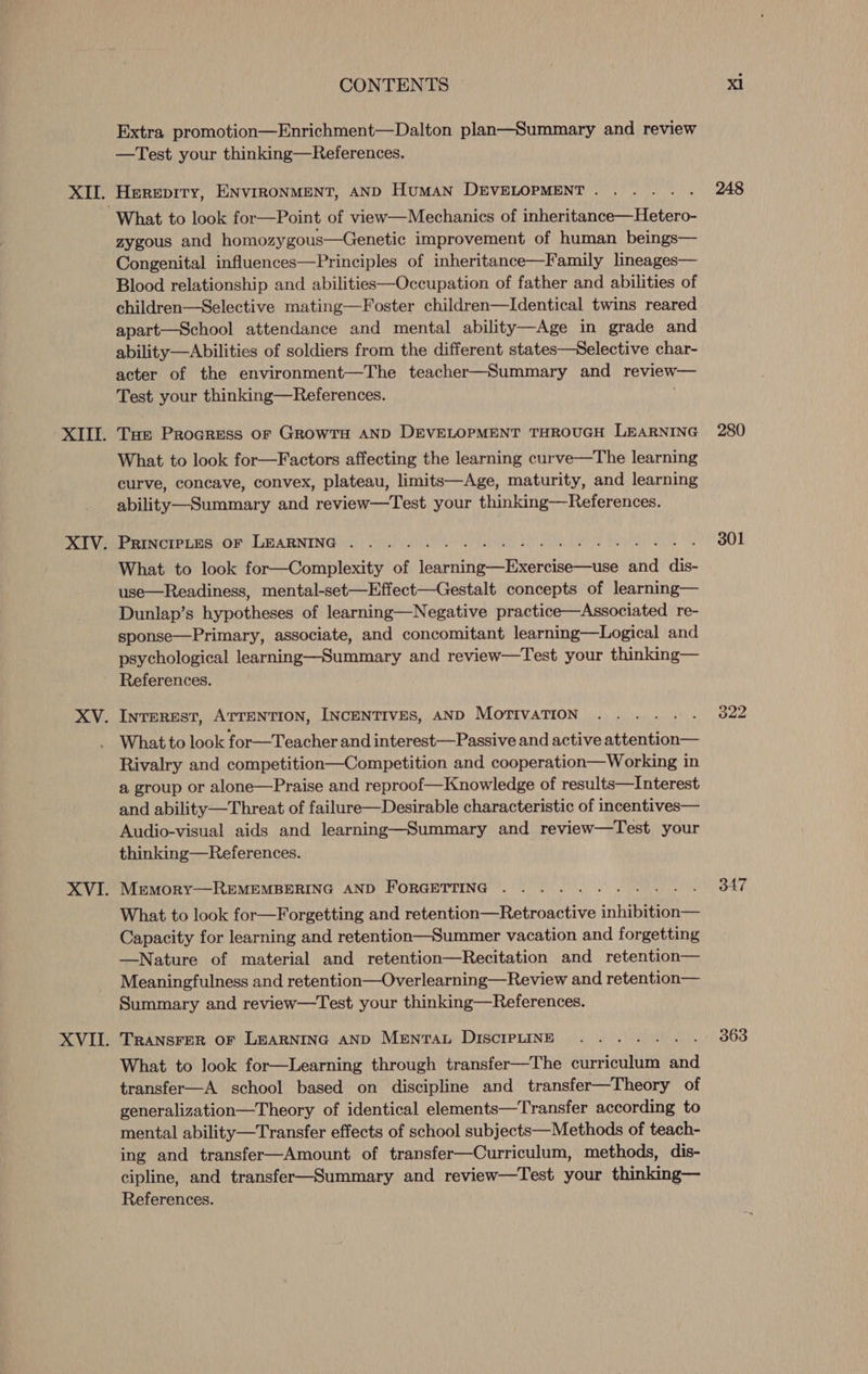 XVIL. Extra promotion—Enrichment—Dalton plan—Summary and review Herepity, ENVIRONMENT, AND Human DEVELOPMENT . zygous and homozygous—Genetic improvement of human beings— Congenital influences—Principles of inheritance—Family lineages— Blood relationship and abilities—Occupation of father and abilities of children—Selective mating—Foster children—Identical twins reared apart—School attendance and mental ability—Age in grade and ability—Abilities of soldiers from the different states—Selective char- Tue Procress or GrowrH AND DEVELOPMENT THROUGH LEARNING What to look for—Factors affecting the learning curve—The learning curve, concave, convex, plateau, limits—Age, maturity, and learning ability—Summary and review—Test your thinking—References. PRINCIPLES OF LEARNING . What to look for—Complexity of a ena tia and dis- use—Readiness, mental-set—Effect—Gestalt concepts of learning— Dunlap’s hypotheses of learning—Negative practice—Associated re- sponse—Primary, associate, and concomitant learning—Logical and psychological learning—Summary and review—Test your thinking— References. INTEREST, ATTENTION, INCENTIVES, AND MOTIVATION aah What to look for—Teacher and interest—Passive and active attention— Rivalry and competition—Competition and cooperation—Working in a group or alone—Praise and reproof—Knowledge of results—Interest and ability—Threat of failure—Desirable characteristic of incentives— Audio-visual aids and learning—Summary and review—Test your thinking—References. REMEMBERING AND FORGETTING . MEMoRY What to look for—Forgetting and retention—Retroactive inhibition— Capacity for learning and retention—Summer vacation and forgetting —Nature of material and retention—Recitation and retention— Meaningfulness and retention—Overlearning—Review and retention— Summary and review—Test your thinking—References. TRANSFER OF LEARNING AND Mentrau DISCIPLINE What to look for—Learning through transfer—The curriculum aiid transfer—A school based on discipline and transfer—Theory of generalization—Theory of identical elements—Transfer according to mental ability—Transfer effects of school subjects—Methods of teach- ing and transfer—Amount of transfer—Curriculum, methods, dis- cipline, and transfer—Summary and review—Test your thinking— References. 248 280 301 347 363