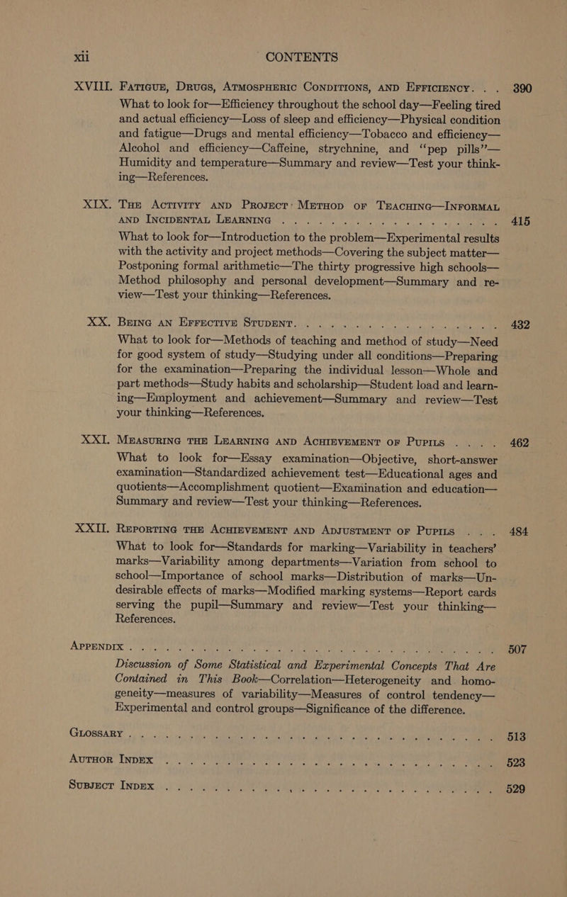 Fatigue, Drues, ATMOSPHERIC CONDITIONS, AND EFFICIENCY. . What to look for—Efficiency throughout the school day—Feeling tired and actual efficiency—Loss of sleep and efficiency—Physical condition and fatigue—Drugs and mental efficiency—Tobacco and efficiency— Alcohol and efficiency—Caffeine, strychnine, and ‘‘pep pills”— Humidity and temperature—Summary and review—Test your think- ing—References. Tue Activiry AND Project: MetHop or TEACHING—INFORMAL AND INCIDENTAL LEARNING What to look for—Introduction to the problem—Experimental results with the activity and project methods—Covering the subject matter— Postponing formal arithmetic—The thirty progressive high schools— Method philosophy and personal development—Summary and re- view—Test your thinking—References. Berna AN Errective STupeEnt. What to look for—Methods of teaching and method of study—Need for good system of study—Studying under all conditions—Preparing for the examination—Preparing the individual lesson—Whole and part methods—Study habits and scholarship—Student load and learn- ing—Employment and achievement—Summary and review—Test your thinking—References. MEASURING THE LEARNING AND ACHIEVEMENT OF PUPILS What to look for—Essay examination—Objective, short-answer examination—Standardized achievement test—Educational ages and quotients—Accomplishment quotient—Examination and education— Summary and review—Test your thinking—References. REPORTING THE ACHIEVEMENT AND ADJUSTMENT OF PUPILS What to look for—Standards for marking—Variability in teachers’ marks—Variability among departments—Variation from school to school—Importance of school marks—Distribution of marks—Un- desirable effects of marks—Modified marking systems—Report cards serving the pupil—Summary and review—Test your thinking— References. Discussion of Some Statistical and Experimental Concepts That Are Contained in This Book—Correlation—Heterogeneity and homo- geneity—measures of variability—Measures of control tendency— Experimental and control groups—Significance of the difference. 390 415 432 462 484 507 513 523 529