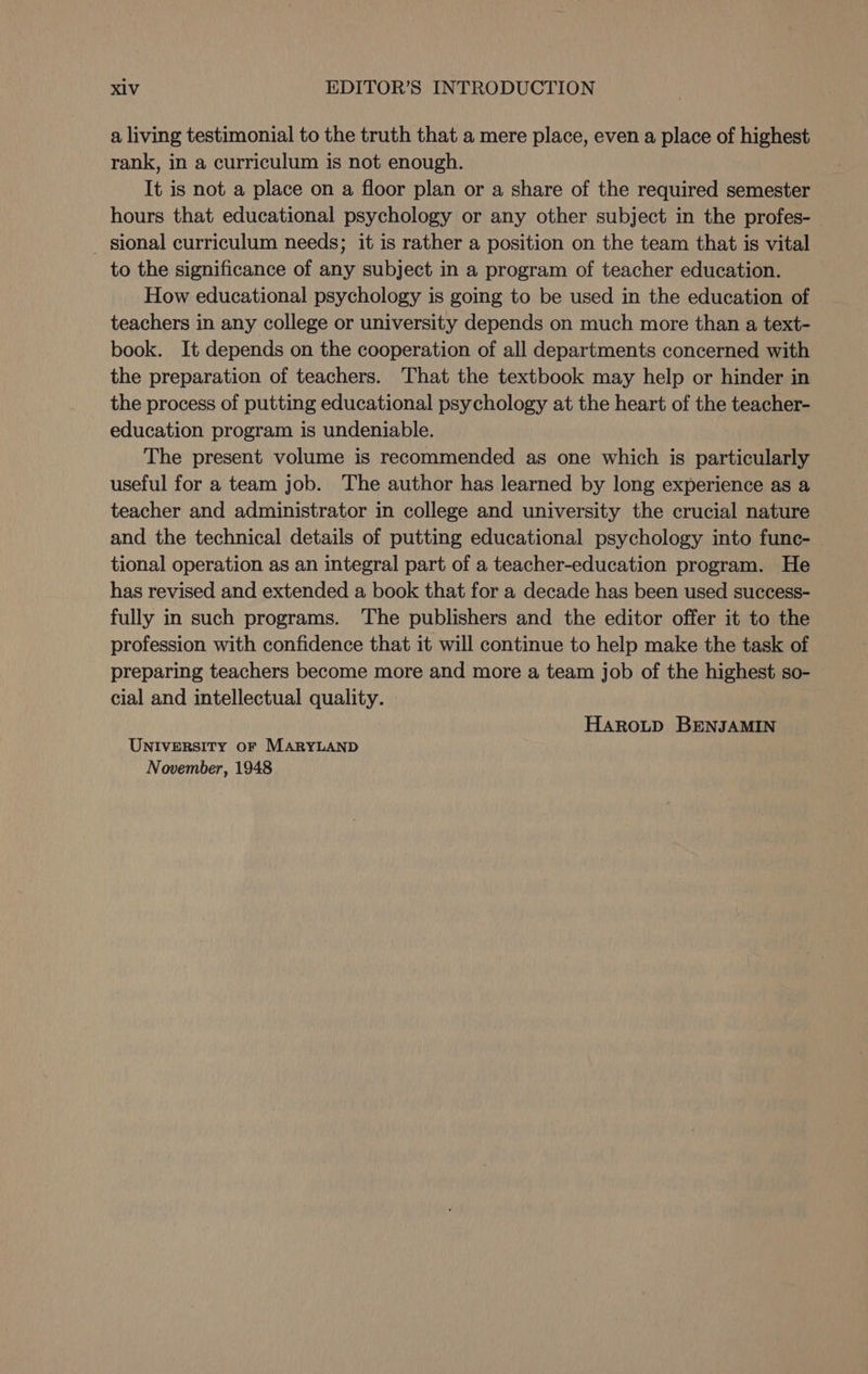a living testimonial to the truth that a mere place, even a place of highest rank, in a curriculum is not enough. It is not a place on a floor plan or a share of the required semester hours that educational psychology or any other subject in the profes- _ sional curriculum needs; it is rather a position on the team that is vital to the significance of any subject in a program of teacher education. How educational psychology is going to be used in the education of teachers in any college or university depends on much more than a text- book. It depends on the cooperation of all departments concerned with the preparation of teachers. That the textbook may help or hinder in the process of putting educational psychology at the heart of the teacher- education program is undeniable. The present volume is recommended as one which is particularly useful for a team job. The author has learned by long experience as a teacher and administrator in college and university the crucial nature and the technical details of putting educational psychology into func- tional operation as an integral part of a teacher-education program. He has revised and extended a book that for a decade has been used success- fully in such programs. The publishers and the editor offer it to the profession with confidence that it will continue to help make the task of preparing teachers become more and more a team job of the highest so- cial and intellectual quality. Haroutp BENJAMIN UNIVERSITY OF MARYLAND November, 1948