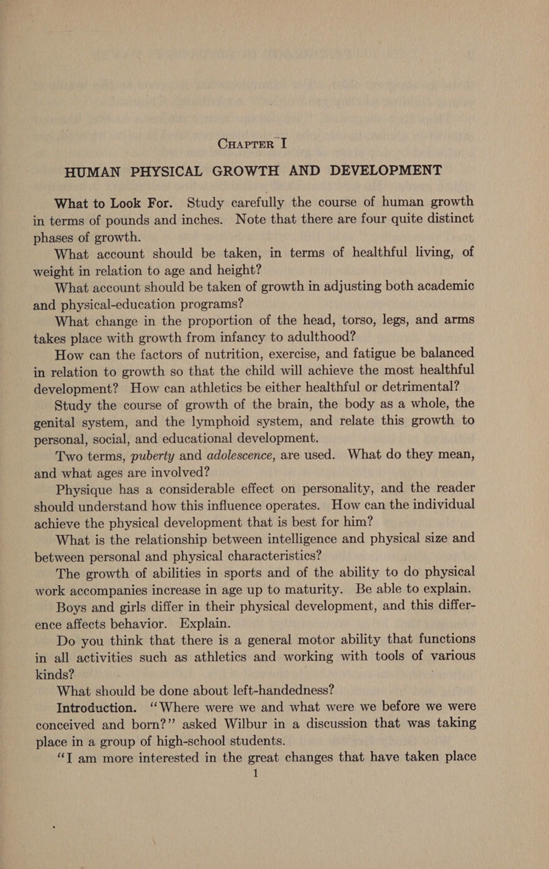 HUMAN PHYSICAL GROWTH AND DEVELOPMENT What to Look For. Study carefully the course of human growth in terms of pounds and inches. Note that there are four quite distinct phases of growth. What account should be taken, in terms of healthful living, of weight. in relation to age and height? What account should be taken of growth in adjusting both academic and physical-education programs? What change in the proportion of the head, torso, legs, and arms takes place with growth from infancy to adulthood? How can the factors of nutrition, exercise, and fatigue be balanced in relation to growth so that the child will achieve the most healthful development? How can athletics be either healthful or detrimental? Study the course of growth of the brain, the body as a whole, the genital system, and the lymphoid system, and relate this growth to personal, social, and educational development. Two terms, puberty and adolescence, are used. What do they mean, and what ages are involved? Physique has a considerable effect on personality, and the reader should understand how this influence operates. How can the individual achieve the physical development that is best for him? What is the relationship between intelligence and physical size and between personal and physical characteristics? The growth of abilities in sports and of the ability to do physical work accompanies increase in age up to maturity. Be able to explain. Boys and girls differ in their physical development, and this differ- ence affects behavior. Explain. Do you think that there is a general motor ability that functions in all activities such as athletics and working with tools of various kinds? . | What should be done about left-handedness? Introduction. ‘‘Where were we and what were we before we were conceived and born?” asked Wilbur in a discussion that was taking place in a group of high-school students. “‘T am more interested in the great changes that have taken place 1