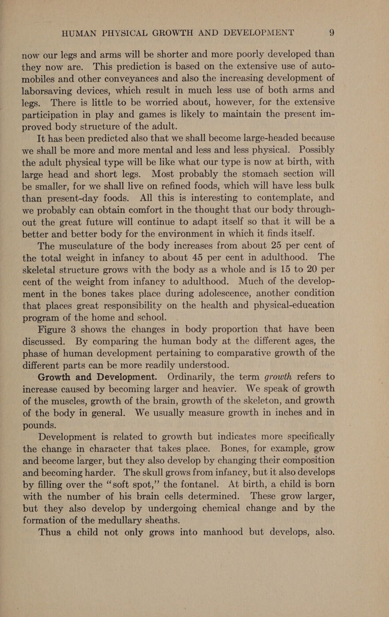 now our legs and arms will be shorter and more poorly developed than they now are. This prediction is based on the extensive use of auto- mobiles and other conveyances and also the increasing development of laborsaving devices, which result in much less use of both arms and legs. There is little to be worried about, however, for the extensive participation in play and games is likely to maintain the present im- proved body structure of the adult. It has been predicted also that we shall become large-headed because we shall be more and more mental and less and less physical. Possibly the adult physical type will be like what our type is now at birth, with large head and short legs. Most probably the stomach section will be smaller, for we shall live on refined foods, which will have less bulk than present-day foods. All this is interesting to contemplate, and we probably can obtain comfort in the thought that our body through- out the great future will continue to adapt itself so that it will be a better and better body for the environment in which it finds itself. The musculature of the body increases from about 25 per cent of the total weight in infancy to about 45 per cent in adulthood. The skeletal structure grows with the body as a whole and is 15 to 20 per cent of the weight from infancy to adulthood. Much of the develop- ment in the bones takes place during adolescence, another condition that places great responsibility on the health and physical-education program of the home and school. Figure 3 shows the changes in body proportion that have been discussed. By comparing the human body at the different ages, the phase of human development pertaining to comparative growth of the different parts can be more readily understood. Growth and Development. Ordinarily, the term growth refers to increase caused by becoming larger and heavier. We speak of growth of the muscles, growth of the brain, growth of the skeleton, and growth of the body in general. We usually measure growth in inches and in pounds. Development is related to growth but indicates more specifically the change in character that takes place. Bones, for example, grow and become larger, but they also develop by changing their composition and becoming harder. The skull grows from infancy, but it also develops by filling over the “soft spot,’ the fontanel. At birth, a child is born with the number of his brain cells determined. ‘These grow larger, but they also develop by undergoing chemical change and by the formation of the medullary sheaths. Thus a child not only grows into manhood but develops, also.