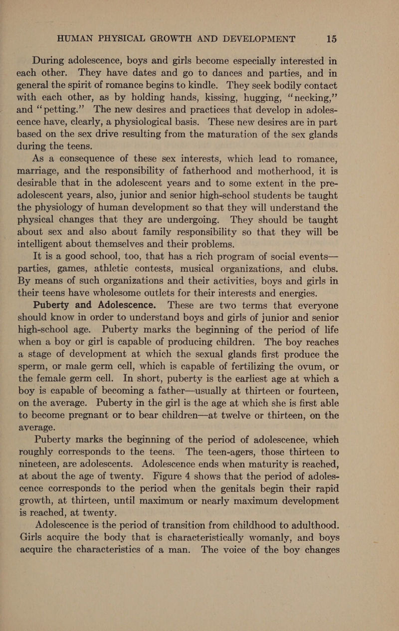 During adolescence, boys and girls become especially interested in each other. They have dates and go to dances and parties, and in general the spirit of romance begins to kindle. They seek bodily contact with each other, as by holding hands, kissing, hugging, “necking,”’ and ‘‘petting.’’ The new desires and practices that develop in adoles- cence have, clearly, a physiological basis. These new desires are in part based on the sex drive resulting from the maturation of the sex glands during the teens. As a consequence of these sex interests, which lead to romance, marriage, and the responsibility of fatherhood and motherhood, it is desirable that in the adolescent years and to some extent in the pre- adolescent years, also, junior and senior high-school students be taught the physiology of human development so that they will understand the physical changes that they are undergoing. They should be taught about sex and also about family responsibility so that they will be intelligent about themselves and their problems. It is a good school, too, that has a rich program of social events— parties, games, athletic contests, musical organizations, and clubs. By means of such organizations and their activities, boys and girls in their teens have wholesome outlets for their interests and energies. Puberty and Adolescence. These are two terms that everyone should know in order to understand boys and girls of junior and senior high-school age. Puberty marks the beginning of the period of life when a boy or girl is capable of producing children. The boy reaches a stage of development at which the sexual glands first produce the sperm, or male germ cell, which is capable of fertilizing the ovum, or the female germ cell. In short, puberty is the earliest age at which a boy is capable of becoming a father—usually at thirteen or fourteen, on the average. Puberty in the girl is the age at which she is first able to become pregnant or to bear children—at twelve or thirteen, on the average. Puberty marks the beginning of the period of adolescence, which roughly corresponds to the teens. The teen-agers, those thirteen to nineteen, are adolescents. Adolescence ends when maturity is reached, at about the age of twenty. Figure 4 shows that the period of adoles- cence corresponds to the period when the genitals begin their rapid growth, at thirteen, until maximum or nearly maximum development is reached, at twenty. Adolescence is the period of transition from childhood to adulthood. Girls acquire the body that is characteristically womanly, and boys acquire the characteristics of a man. The voice of the boy changes