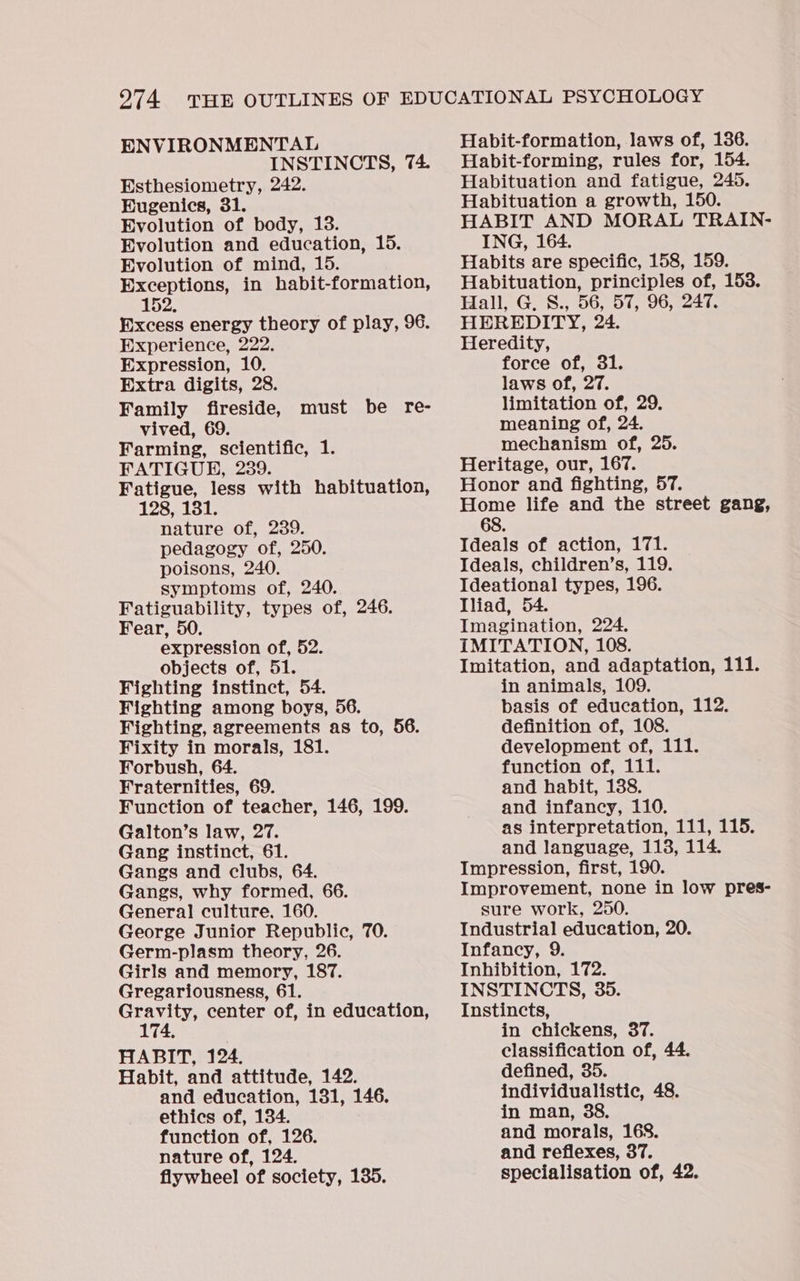 ENVIRONMENTAL INSTINCTS, 74. Esthesiometry, 242. Eugenics, 31. Evolution of body, 13. Evolution and education, 15. Evolution of mind, 15. Exceptions, in habit-formation, 152. Excess energy theory of play, 96. Experience, 222. Expression, 10. Extra digits, 28. Family fireside, vived, 69. Farming, scientific, 1. FATIGUE, 239. Fatigue, less with habituation, 128, 131. nature of, 239. pedagogy of, 250. poisons, 240. symptoms of, 240. Fatiguability, types of, 246. Fear, 50. expression of, 52. objects of, 51. Fighting instinct, 54. Fighting among boys, 56. Fighting, agreements as to, 56. Fixity in morals, 181. Forbush, 64. Fraternities, 69. Function of teacher, 146, 199. Galton’s law, 27. Gang instinct, 61. Gangs and clubs, 64. Gangs, why formed, 66. General culture, 160. George Junior Republic, 70. Germ-plasm theory, 26. Girls and memory, 187. Gregariousness, 61. ee cae center of, in education, 74, HABIT, 124. Habit, and attitude, 142. and education, 131, 146. ethics of, 134. function of, 126. nature of, 124. flywheel of society, 135. must be re- Habit-formation, laws of, 136. Habit-forming, rules for, 154. Habituation and fatigue, 245. Habituation a growth, 150. HABIT AND MORAL TRAIN- ING, 164. Habits are specific, 158, 159. Habituation, principles of, 153. Hall, G. S., 56, 57, 96, 247. HEREDITY, 24. Heredity, force of, 31. laws of, 27. limitation of, 29. meaning of, 24. mechanism of, 25. Heritage, our, 167. Honor and fighting, 57. Home life and the street gang, 68. Ideals of action, 171. Ideals, children’s, 119. Ideational types, 196. Iliad, 54. Imagination, 224. IMITATION, 108. Imitation, and adaptation, 111. in animals, 109. basis of education, 112. definition of, 108. development of, 111. function of, 111. and habit, 138. and infancy, 110. as interpretation, 111, 115. and language, 113, 114. Impression, first, 190. Improvement, none in low pres- sure work, 250. Industrial education, 20. Infancy, 9. Inhibition, 172. INSTINCTS, 35. Instincts, in chickens, 37. classification of, 44. defined, 35. individualistic, 48. in man, 38. and morals, 168. and reflexes, 37. specialisation of, 42.