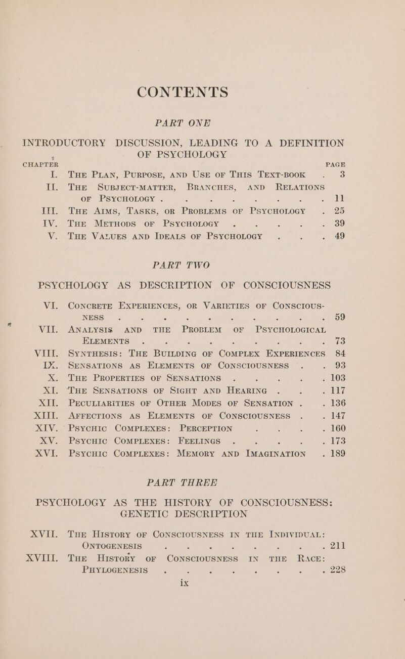 CONTENTS PART ONE INTRODUCTORY DISCUSSION, LEADING TO A DEFINITION : OF PSYCHOLOGY CHAPTER PAGE I. THE PLAN, PURPOSE, AND USE oF THIS TEXT-BOOK . 3 Il. Tur SUBJECT-MATTER, BRANCHES, AND RELATIONS OF PSYCHOLOGY . : Kiibe! se II. Tuer Aims, TASKS, OR Pree OF Peronnedee «/ 25 IV. Tse Mernops or PsycHoLogy . : : ; . 39 V. THE VALUES AND IDEALS OF PSYCHOLOGY . ; . 49 PART TWO PSYCHOLOGY AS DESCRIPTION OF CONSCIOUSNESS VI. CoNcRETE EXPERIENCES, OR VARIETIES OF CONSCIOUS- NESS. j 3 : é ' : 3 5 &gt; 09 VII. ANALYSIS AND THE PROBLEM OF PSYCHOLOGICAL ELEMENTS . : 3 ots VIII. SyntTHeEsis: THE Beau OF COMPLEX Pe saaeneee 84 IX. SENSATIONS AS ELEMENTS OF CONSCIOUSNESS . 3 93: X. THE PROPERTIES OF SENSATIONS . é : : . 108 XI. ‘THE SENSATIONS OF SIGHT AND HEARING . ‘ iz aaley: XII. PECULIARITIES OF OTHER MODES OF SENSATION . . 136 XIII. AFFECTIONS AS ELEMENTS OF CONSCIOUSNESS . ple XIV. PsycHic COMPLEXES: PERCEPTION : ‘ ; . 160 XV. PsycHiIc COMPLEXES: FEELINGS . : . Li3 XVI. PsycHic COMPLEXES: MEMORY AND Taaderurion . 189 PART THREE PSYCHOLOGY AS THE HISTORY OF CONSCIOUSNESS: GENETIC DESCRIPTION XVII. Tur History oF CONSCIOUSNESS IN THE INDIVIDUAL: ONTOGENESIS 4 * ‘ H . . ofa XVIII. Tue History oF ee eee IN THE RACE: PHYLOGENESIS : , i ; : A E Ap eeaS: