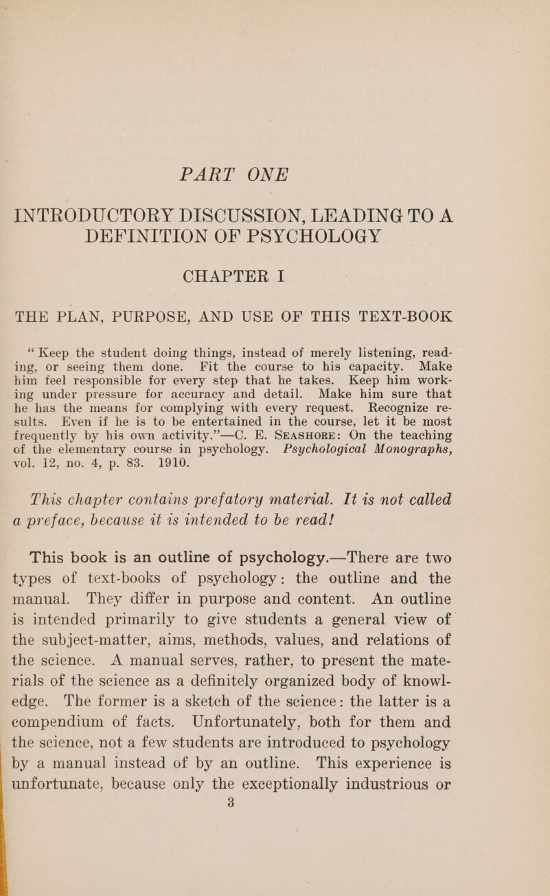 PART ONE INTRODUCTORY DISCUSSION, LEADING TO A DEFINITION OF PSYCHOLOGY CHAPTER I THE PLAN, PURPOSE, AND USE OF THIS TEXT-BOOK “ Keep the student doing things, instead of merely listening, read- ing, or seeing them done. Fit the course to his capacity. Make him feel responsible for every step that he takes. Keep him work- ing under pressure for accuracy and detail. Make him sure that he has the means for complying with every request. Recognize re- sults. Even if he is to be entertained in the course, let it be most frequently by his own activity.”—C. E. SEASHORE: On the teaching of the elementary course in psychology. Psychological Monographs, vol. 12, no. 4, p. 83. 1910. This chapter contains prefatory material. It is not called a preface, because it is intended to be read! This book is an outline of psychology.—There are two types of text-books of psychology: the outline and the manual. They differ in purpose and content. An outline is intended primarily to give students a general view of the subject-matter, aims, methods, values, and relations of the science. A manual serves, rather, to present the mate- rials of the science as a definitely organized body of knowl- edge. The former is a sketch of the science: the latter is a compendium of facts. Unfortunately, both for them and the science, not a few students are introduced to psychology by a manual instead of by an outline. This experience is unfortunate, because only the exceptionally industrious or