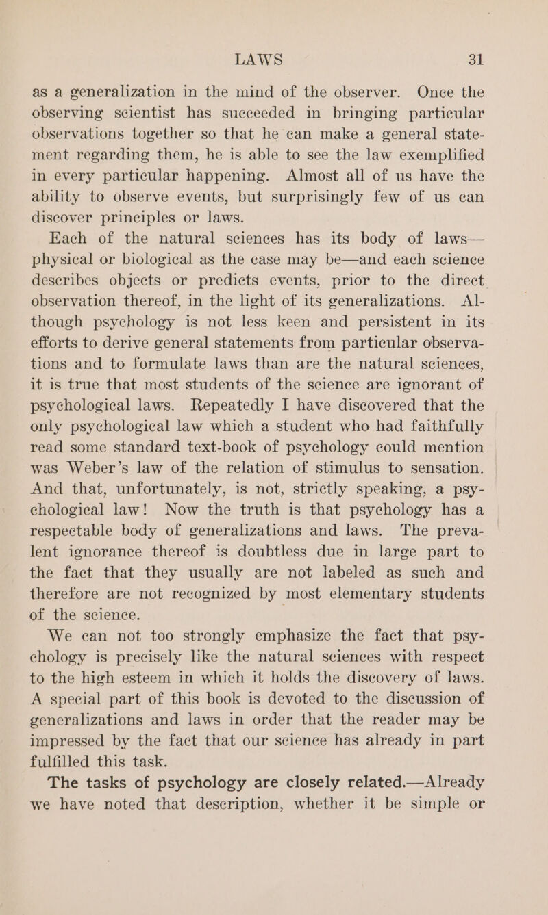 as a generalization in the mind of the observer. Once the observing scientist has succeeded in bringing particular observations together so that he ean make a general state- ment regarding them, he is able to see the law exemplified in every particular happening. Almost all of us have the ability to observe events, but surprisingly few of us can discover principles or laws. Each of the natural sciences has its body of laws— physical or biological as the case may be—and each science describes objects or predicts events, prior to the direct observation thereof, in the hight of its generalizations. <Al- though psychology is not less keen and persistent in its efforts to derive general statements from particular observa- tions and to formulate laws than are the natural sciences, it is true that most students of the science are ignorant of psychological laws. Repeatedly I have discovered that the only psychological law which a student who had faithfully read some standard text-book of psychology could mention was Weber’s law of the relation of stimulus to sensation. And that, unfortunately, is not, strictly speaking, a psy- chological law! Now the truth is that psychology has a respectable body of generalizations and laws. The preva- lent ignorance thereof is doubtless due in large part to the fact that they usually are not labeled as such and therefore are not recognized by most elementary students of the science. | We can not too strongly emphasize the fact that psy- chology is precisely like the natural sciences with respect to the high esteem in which it holds the discovery of laws. A special part of this book is devoted to the discussion of generalizations and laws in order that the reader may be impressed by the fact that our science has already in part fulfilled this task. The tasks of psychology are closely related.—Already we have noted that description, whether it be simple or